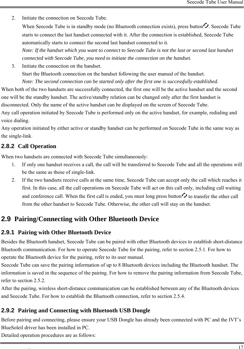                                                                                         Seecode Tube User Manual  2. Initiate the connection on Seecode Tube. When Seecode Tube is in standby mode (no Bluetooth connection exists), press button .Seecode Tube starts to connect the last handset connected with it. After the connection is established, Seecode Tube automatically starts to connect the second last handset connected to it. Note: If the handset which you want to connect to Seecode Tube is not the last or second last handset connected with Seecode Tube, you need to initiate the connection on the handset. 3. Initiate the connection on the handset. Start the Bluetooth connection on the handset following the user manual of the handset. Note: The second connection can be started only after the first one is successfully established. When both of the two handsets are successfully connected, the first one will be the active handset and the second one will be the standby handset. The active/standby relation can be changed only after the first handset is disconnected. Only the name of the active handset can be displayed on the screen of Seecode Tube. Any call operation initiated by Seecode Tube is performed only on the active handset, for example, redialing and voice dialing. Any operation initiated by either active or standby handset can be performed on Seecode Tube in the same way as the single-link. 2.8.2  Call Operation When two handsets are connected with Seecode Tube simultaneously:   1. If only one handset receives a call, the call will be transferred to Seecode Tube and all the operations will be the same as those of single-link. 2. If the two handsets receive calls at the same time, Seecode Tube can accept only the call which reaches it first. In this case, all the call operations on Seecode Tube will act on this call only, including call waiting and conference call. When the first call is ended, you must long press button  to transfer the other call from the other handset to Seecode Tube. Otherwise, the other call will stay on the handset. 2.9  Pairing/Connecting with Other Bluetooth Device 2.9.1  Pairing with Other Bluetooth Device Besides the Bluetooth handset, Seecode Tube can be paired with other Bluetooth devices to establish short-distance Bluetooth communication. For how to operate Seecode Tube for the pairing, refer to section 2.5.1. For how to operate the Bluetooth device for the pairing, refer to its user manual. Seecode Tube can save the pairing information of up to 8 Bluetooth devices including the Bluetooth handset. The information is saved in the sequence of the pairing. For how to remove the pairing information from Seecode Tube, refer to section 2.5.2.  After the pairing, wireless short-distance communication can be established between any of the Bluetooth devices and Seecode Tube. For how to establish the Bluetooth connection, refer to section 2.5.4. 2.9.2  Pairing and Connecting with Bluetooth USB Dongle Before pairing and connecting, please ensure your USB Dongle has already been connected with PC and the IVT’s BlueSoleil driver has been installed in PC. Detailed operation procedures are as follows:  .       17    