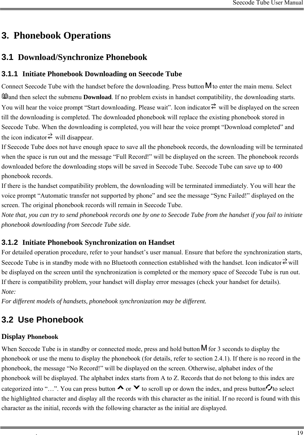                                                                                         Seecode Tube User Manual  3.  Phonebook Operations  3.1  Download/Synchronize Phonebook 3.1.1  Initiate Phonebook Downloading on Seecode Tube Connect Seecode Tube with the handset before the downloading. Press button to enter the main menu. Select and then select the submenu Download. If no problem exists in handset compatibility, the downloading starts. You will hear the voice prompt “Start downloading. Please wait”. Icon indicator  will be displayed on the screen till the downloading is completed. The downloaded phonebook will replace the existing phonebook stored in Seecode Tube. When the downloading is completed, you will hear the voice prompt “Download completed” and the icon indicator  will disappear.  If Seecode Tube does not have enough space to save all the phonebook records, the downloading will be terminated when the space is run out and the message “Full Record!” will be displayed on the screen. The phonebook records downloaded before the downloading stops will be saved in Seecode Tube. Seecode Tube can save up to 400 phonebook records. If there is the handset compatibility problem, the downloading will be terminated immediately. You will hear the voice prompt “Automatic transfer not supported by phone” and see the message “Sync Failed!” displayed on the screen. The original phonebook records will remain in Seecode Tube. Note that, you can try to send phonebook records one by one to Seecode Tube from the handset if you fail to initiate phonebook downloading from Seecode Tube side. 3.1.2  Initiate Phonebook Synchronization on Handset For detailed operation procedure, refer to your handset’s user manual. Ensure that before the synchronization starts, Seecode Tube is in standby mode with no Bluetooth connection established with the handset. Icon indicator will be displayed on the screen until the synchronization is completed or the memory space of Seecode Tube is run out.  If there is compatibility problem, your handset will display error messages (check your handset for details).  Note: For different models of handsets, phonebook synchronization may be different. 3.2 Use Phonebook Display Phonebook When Seecode Tube is in standby or connected mode, press and hold button for 3 seconds to display the phonebook or use the menu to display the phonebook (for details, refer to section 2.4.1). If there is no record in the phonebook, the message “No Record!” will be displayed on the screen. Otherwise, alphabet index of the phonebook will be displayed. The alphabet index starts from A to Z. Records that do not belong to this index are categorized into “…”. You can press button or to scroll up or down the index, and press button to select the highlighted character and display all the records with this character as the initial. If no record is found with this character as the initial, records with the following character as the initial are displayed.  .       19    