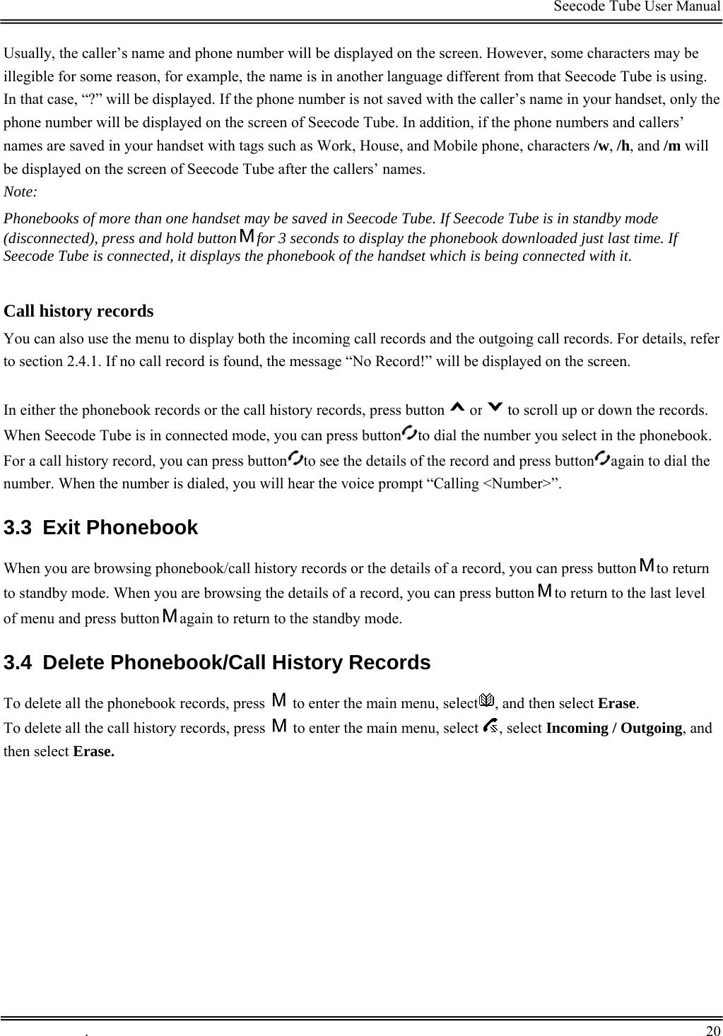                                                                                         Seecode Tube User Manual  Usually, the caller’s name and phone number will be displayed on the screen. However, some characters may be illegible for some reason, for example, the name is in another language different from that Seecode Tube is using. In that case, “?” will be displayed. If the phone number is not saved with the caller’s name in your handset, only the phone number will be displayed on the screen of Seecode Tube. In addition, if the phone numbers and callers’ names are saved in your handset with tags such as Work, House, and Mobile phone, characters /w, /h, and /m will be displayed on the screen of Seecode Tube after the callers’ names. Note: Phonebooks of more than one handset may be saved in Seecode Tube. If Seecode Tube is in standby mode (disconnected), press and hold button for 3 seconds to display the phonebook downloaded just last time. If Seecode Tube is connected, it displays the phonebook of the handset which is being connected with it.   Call history records You can also use the menu to display both the incoming call records and the outgoing call records. For details, refer to section 2.4.1. If no call record is found, the message “No Record!” will be displayed on the screen.  In either the phonebook records or the call history records, press button or to scroll up or down the records. When Seecode Tube is in connected mode, you can press button to dial the number you select in the phonebook. For a call history record, you can press button to see the details of the record and press button again to dial the number. When the number is dialed, you will hear the voice prompt “Calling &lt;Number&gt;”. 3.3 Exit Phonebook When you are browsing phonebook/call history records or the details of a record, you can press button to return to standby mode. When you are browsing the details of a record, you can press button to return to the last level of menu and press button again to return to the standby mode. 3.4  Delete Phonebook/Call History Records To delete all the phonebook records, press   to enter the main menu, select , and then select Erase. To delete all the call history records, press   to enter the main menu, select  , select Incoming / Outgoing, and then select Erase.    .       20    
