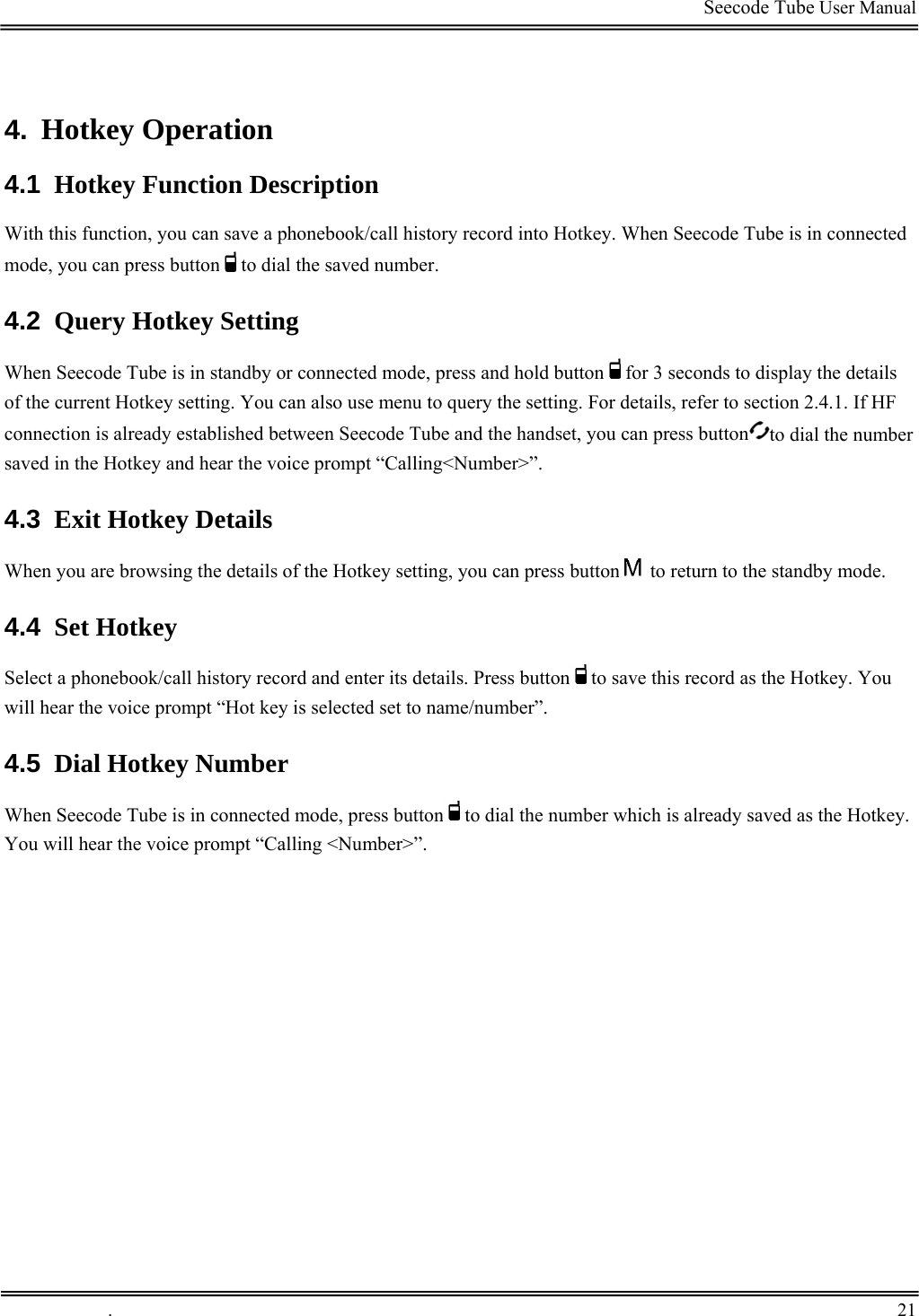                                                                                         Seecode Tube User Manual  4.  Hotkey Operation 4.1  Hotkey Function Description With this function, you can save a phonebook/call history record into Hotkey. When Seecode Tube is in connected mode, you can press button to dial the saved number. 4.2  Query Hotkey Setting When Seecode Tube is in standby or connected mode, press and hold button for 3 seconds to display the details of the current Hotkey setting. You can also use menu to query the setting. For details, refer to section 2.4.1. If HF connection is already established between Seecode Tube and the handset, you can press button to dial the number saved in the Hotkey and hear the voice prompt “Calling&lt;Number&gt;”. 4.3  Exit Hotkey Details When you are browsing the details of the Hotkey setting, you can press button  to return to the standby mode. 4.4  Set Hotkey Select a phonebook/call history record and enter its details. Press button to save this record as the Hotkey. You will hear the voice prompt “Hot key is selected set to name/number”. 4.5  Dial Hotkey Number When Seecode Tube is in connected mode, press button to dial the number which is already saved as the Hotkey. You will hear the voice prompt “Calling &lt;Number&gt;”.  .       21    
