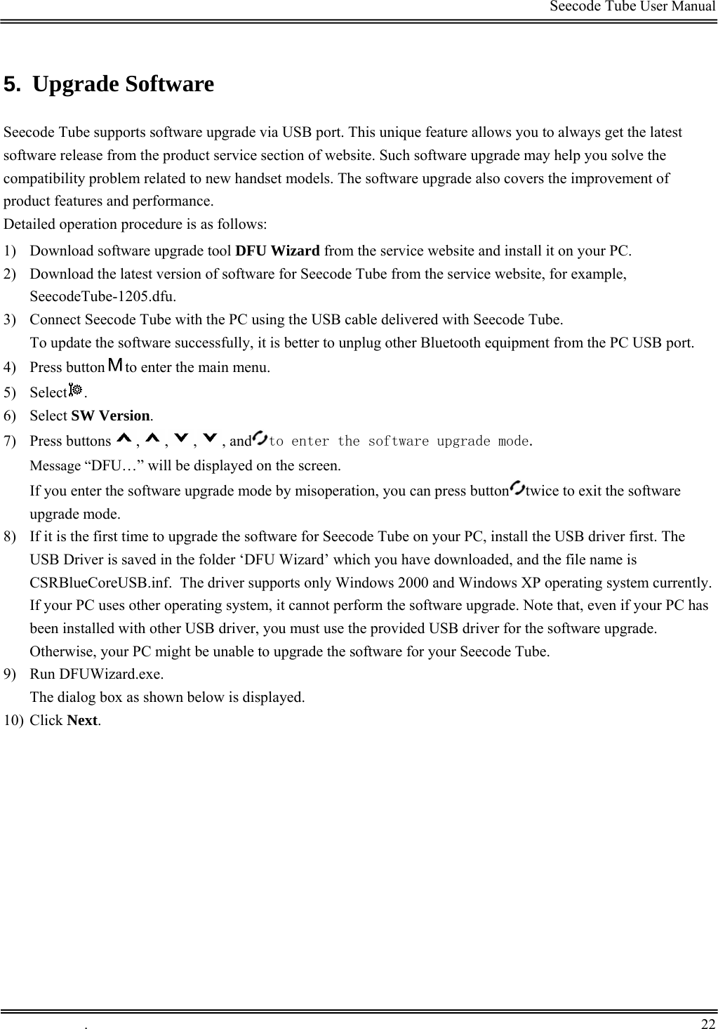                                                                                         Seecode Tube User Manual  5.  Upgrade Software  Seecode Tube supports software upgrade via USB port. This unique feature allows you to always get the latest software release from the product service section of website. Such software upgrade may help you solve the compatibility problem related to new handset models. The software upgrade also covers the improvement of product features and performance. Detailed operation procedure is as follows: 1) Download software upgrade tool DFU Wizard from the service website and install it on your PC.  2) Download the latest version of software for Seecode Tube from the service website, for example, SeecodeTube-1205.dfu. 3) Connect Seecode Tube with the PC using the USB cable delivered with Seecode Tube.  To update the software successfully, it is better to unplug other Bluetooth equipment from the PC USB port. 4) Press button to enter the main menu. 5) Select . 6) Select SW Version. 7) Press buttons , , , , and to enter the software upgrade mode. Message “DFU…” will be displayed on the screen. If you enter the software upgrade mode by misoperation, you can press button twice to exit the software upgrade mode. 8) If it is the first time to upgrade the software for Seecode Tube on your PC, install the USB driver first. The USB Driver is saved in the folder ‘DFU Wizard’ which you have downloaded, and the file name is CSRBlueCoreUSB.inf.  The driver supports only Windows 2000 and Windows XP operating system currently. If your PC uses other operating system, it cannot perform the software upgrade. Note that, even if your PC has been installed with other USB driver, you must use the provided USB driver for the software upgrade. Otherwise, your PC might be unable to upgrade the software for your Seecode Tube.  9) Run DFUWizard.exe. The dialog box as shown below is displayed. 10) Click Next.   .       22    