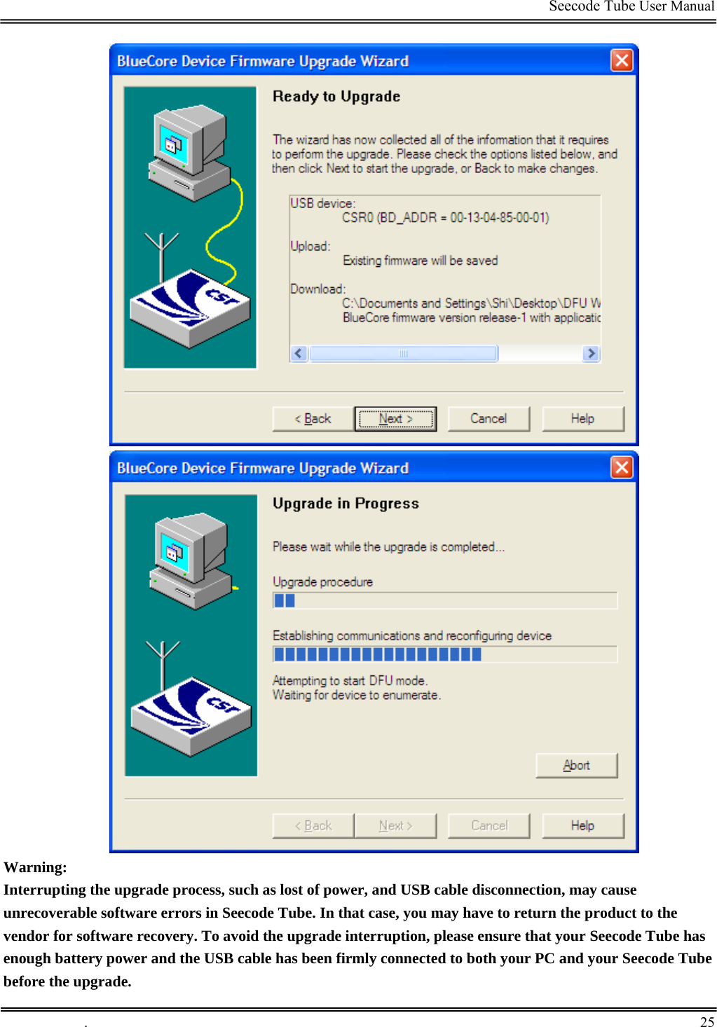                                                                                         Seecode Tube User Manual    Warning: Interrupting the upgrade process, such as lost of power, and USB cable disconnection, may cause unrecoverable software errors in Seecode Tube. In that case, you may have to return the product to the vendor for software recovery. To avoid the upgrade interruption, please ensure that your Seecode Tube has enough battery power and the USB cable has been firmly connected to both your PC and your Seecode Tube before the upgrade.  .       25    