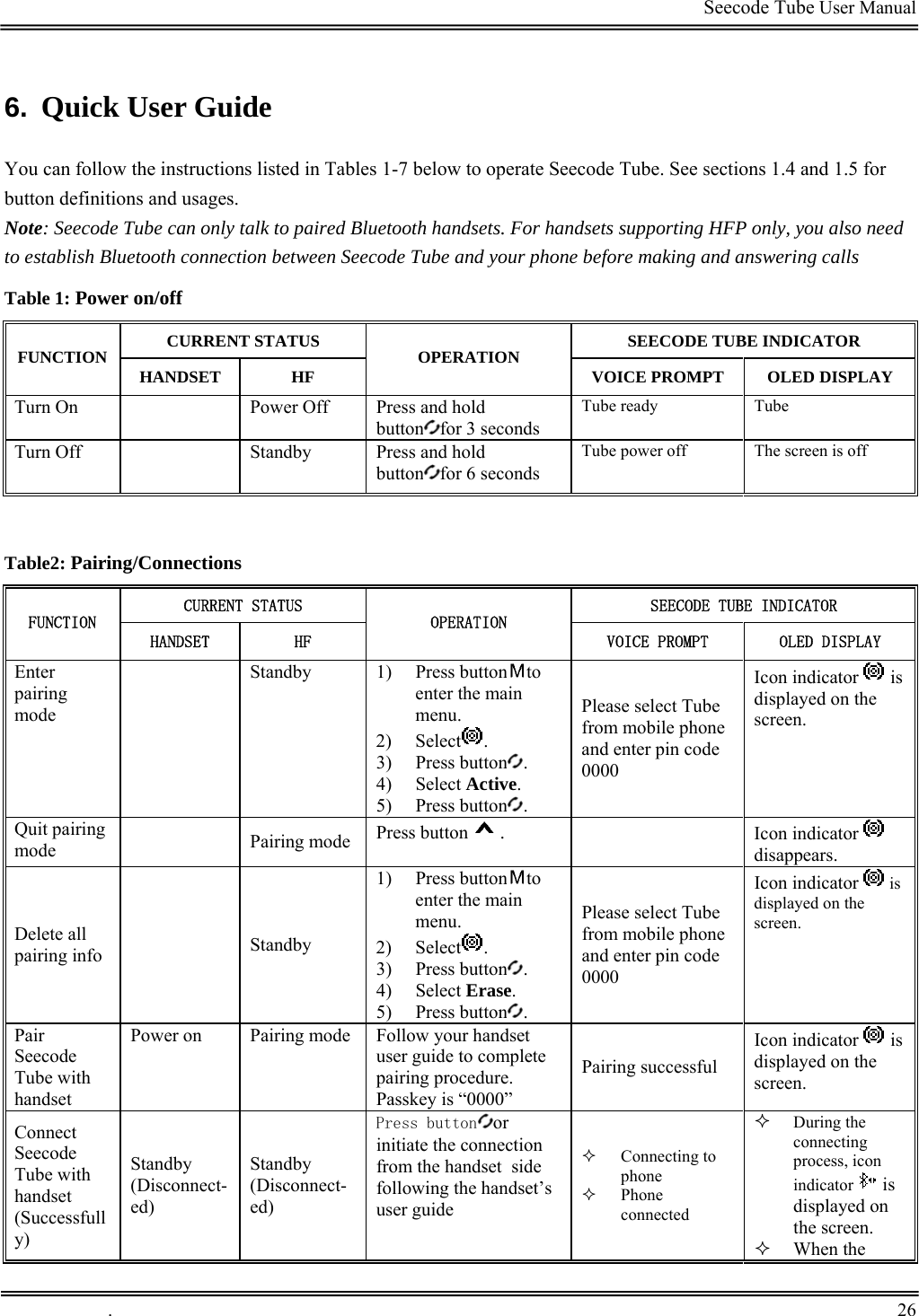                                                                                         Seecode Tube User Manual  6.  Quick User Guide You can follow the instructions listed in Tables 1-7 below to operate Seecode Tube. See sections 1.4 and 1.5 for button definitions and usages. Note: Seecode Tube can only talk to paired Bluetooth handsets. For handsets supporting HFP only, you also need to establish Bluetooth connection between Seecode Tube and your phone before making and answering calls Table 1: Power on/off CURRENT STATUS  SEECODE TUBE INDICATOR FUNCTION  HANDSET HF  OPERATION  VOICE PROMPT  OLED DISPLAY Turn On  Power Off Press and hold button for 3 seconds Tube ready  Tube  Turn Off  Standby Press and hold button for 6 seconds Tube power off  The screen is off   Table2: Pairing/Connections CURRENT STATUS  SEECODE TUBE INDICATOR FUNCTION HANDSET  HF OPERATION VOICE PROMPT  OLED DISPLAY Enter pairing mode  Standby 1) Press button to enter the main menu. 2) Select . 3) Press button . 4) Select Active. 5) Press button .  Please select Tube from mobile phone and enter pin code 0000 Icon indicator   is displayed on the screen. Quit pairing mode  Pairing mode Press button .  Icon indicator   disappears. Delete all pairing info  Standby 1) Press button to enter the main menu. 2) Select . 3) Press button . 4) Select Erase. 5) Press button . Please select Tube from mobile phone and enter pin code 0000 Icon indicator  is displayed on the screen. Pair Seecode Tube with handset Power on  Pairing mode Follow your handset user guide to complete pairing procedure. Passkey is “0000” Pairing successful Icon indicator   is displayed on the screen. Connect Seecode Tube with handset (Successfully) Standby (Disconnect-ed) Standby (Disconnect-ed) Press button or initiate the connection from the handset  side following the handset’s user guide  Connecting to phone  Phone connected  During the connecting process, icon indicator   is displayed on the screen.  When the  .       26    