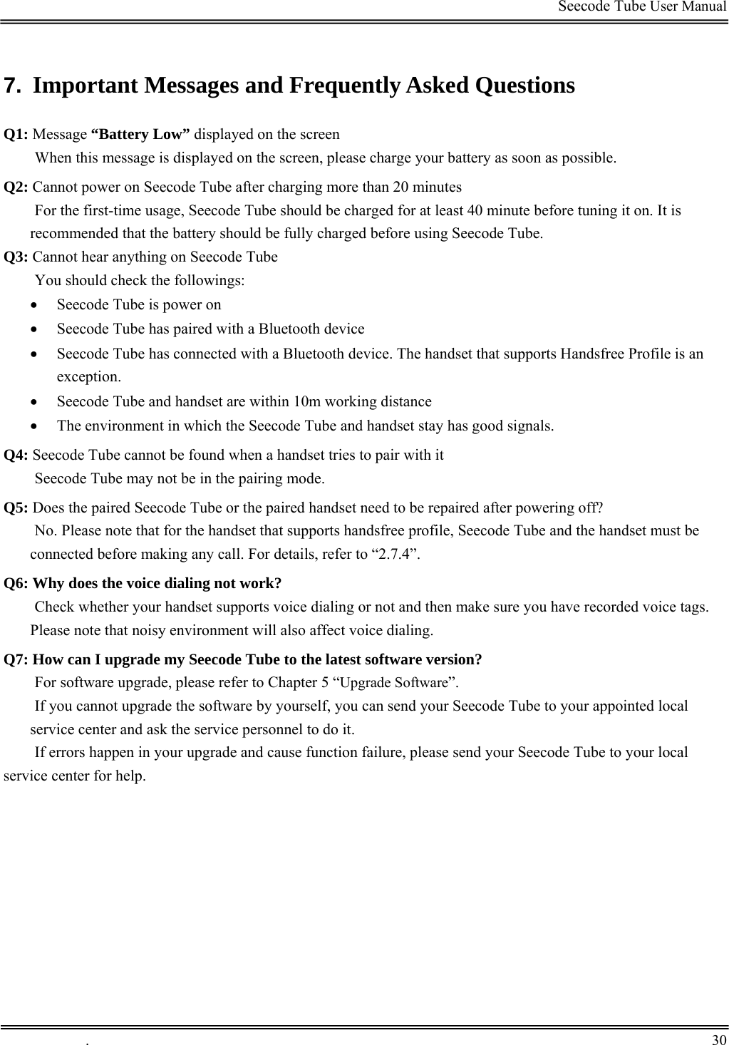                                                                                         Seecode Tube User Manual  7.  Important Messages and Frequently Asked Questions Q1: Message “Battery Low” displayed on the screen When this message is displayed on the screen, please charge your battery as soon as possible. Q2: Cannot power on Seecode Tube after charging more than 20 minutes For the first-time usage, Seecode Tube should be charged for at least 40 minute before tuning it on. It is recommended that the battery should be fully charged before using Seecode Tube. Q3: Cannot hear anything on Seecode Tube You should check the followings: • Seecode Tube is power on • Seecode Tube has paired with a Bluetooth device • Seecode Tube has connected with a Bluetooth device. The handset that supports Handsfree Profile is an exception. • Seecode Tube and handset are within 10m working distance • The environment in which the Seecode Tube and handset stay has good signals. Q4: Seecode Tube cannot be found when a handset tries to pair with it Seecode Tube may not be in the pairing mode. Q5: Does the paired Seecode Tube or the paired handset need to be repaired after powering off? No. Please note that for the handset that supports handsfree profile, Seecode Tube and the handset must be connected before making any call. For details, refer to “2.7.4”. Q6: Why does the voice dialing not work? Check whether your handset supports voice dialing or not and then make sure you have recorded voice tags. Please note that noisy environment will also affect voice dialing. Q7: How can I upgrade my Seecode Tube to the latest software version? For software upgrade, please refer to Chapter 5 “Upgrade Software”. If you cannot upgrade the software by yourself, you can send your Seecode Tube to your appointed local service center and ask the service personnel to do it. If errors happen in your upgrade and cause function failure, please send your Seecode Tube to your local service center for help.  .       30    