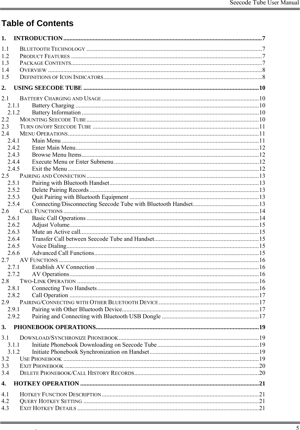                                                                                         Seecode Tube User Manual  Table of Contents 1. INTRODUCTION.................................................................................................................................7 1.1 BLUETOOTH TECHNOLOGY ..................................................................................................................7 1.2 PRODUCT FEATURES ............................................................................................................................7 1.3 PACKAGE CONTENTS............................................................................................................................7 1.4 OVERVIEW ...........................................................................................................................................8 1.5 DEFINITIONS OF ICON INDICATORS.......................................................................................................8 2. USING SEECODE TUBE ..................................................................................................................10 2.1 BATTERY CHARGING AND USAGE ......................................................................................................10 2.1.1 Battery Charging .......................................................................................................................10 2.1.2 Battery Information ...................................................................................................................10 2.2 MOUNTING SEECODE TUBE................................................................................................................10 2.3 TURN ON/OFF SEECODE TUBE ............................................................................................................11 2.4 MENU OPERATIONS............................................................................................................................11 2.4.1 Main Menu ................................................................................................................................11 2.4.2 Enter Main Menu.......................................................................................................................12 2.4.3 Browse Menu Items...................................................................................................................12 2.4.4 Execute Menu or Enter Submenu..............................................................................................12 2.4.5 Exit the Menu ............................................................................................................................12 2.5 PAIRING AND CONNECTION ................................................................................................................13 2.5.1 Pairing with Bluetooth Handset.................................................................................................13 2.5.2 Delete Pairing Records ..............................................................................................................13 2.5.3 Quit Pairing with Bluetooth Equipment ....................................................................................13 2.5.4 Connecting/Disconnecting Seecode Tube with Bluetooth Handset...........................................13 2.6 CALL FUNCTIONS ...............................................................................................................................14 2.6.1 Basic Call Operations ................................................................................................................14 2.6.2 Adjust Volume...........................................................................................................................15 2.6.3 Mute an Active call....................................................................................................................15 2.6.4 Transfer Call between Seecode Tube and Handset....................................................................15 2.6.5 Voice Dialing.............................................................................................................................15 2.6.6 Advanced Call Functions...........................................................................................................15 2.7 AV FUNCTIONS ..................................................................................................................................16 2.7.1 Establish AV Connection ..........................................................................................................16 2.7.2 AV Operations...........................................................................................................................16 2.8 TWO-LINK OPERATION ......................................................................................................................16 2.8.1 Connecting Two Handsets.........................................................................................................16 2.8.2 Call Operation ...........................................................................................................................17 2.9 PAIRING/CONNECTING WITH OTHER BLUETOOTH DEVICE .................................................................17 2.9.1 Pairing with Other Bluetooth Device.........................................................................................17 2.9.2 Pairing and Connecting with Bluetooth USB Dongle ...............................................................17 3. PHONEBOOK OPERATIONS..........................................................................................................19 3.1 DOWNLOAD/SYNCHRONIZE PHONEBOOK...........................................................................................19 3.1.1 Initiate Phonebook Downloading on Seecode Tube..................................................................19 3.1.2 Initiate Phonebook Synchronization on Handset.......................................................................19 3.2 USE PHONEBOOK ...............................................................................................................................19 3.3 EXIT PHONEBOOK ..............................................................................................................................20 3.4 DELETE PHONEBOOK/CALL HISTORY RECORDS.................................................................................20 4. HOTKEY OPERATION ....................................................................................................................21 4.1 HOTKEY FUNCTION DESCRIPTION ......................................................................................................21 4.2 QUERY HOTKEY SETTING ..................................................................................................................21 4.3 EXIT HOTKEY DETAILS ......................................................................................................................21  .       5    