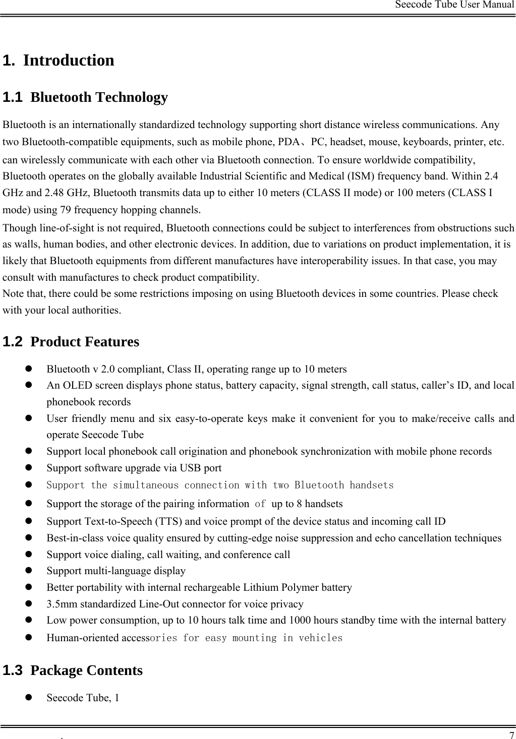                                                                                         Seecode Tube User Manual  1.  Introduction 1.1  Bluetooth Technology Bluetooth is an internationally standardized technology supporting short distance wireless communications. Any two Bluetooth-compatible equipments, such as mobile phone, PDA、PC, headset, mouse, keyboards, printer, etc. can wirelessly communicate with each other via Bluetooth connection. To ensure worldwide compatibility, Bluetooth operates on the globally available Industrial Scientific and Medical (ISM) frequency band. Within 2.4 GHz and 2.48 GHz, Bluetooth transmits data up to either 10 meters (CLASS II mode) or 100 meters (CLASS I mode) using 79 frequency hopping channels. Though line-of-sight is not required, Bluetooth connections could be subject to interferences from obstructions such as walls, human bodies, and other electronic devices. In addition, due to variations on product implementation, it is likely that Bluetooth equipments from different manufactures have interoperability issues. In that case, you may consult with manufactures to check product compatibility. Note that, there could be some restrictions imposing on using Bluetooth devices in some countries. Please check with your local authorities. 1.2  Product Features z Bluetooth v 2.0 compliant, Class II, operating range up to 10 meters z An OLED screen displays phone status, battery capacity, signal strength, call status, caller’s ID, and local phonebook records z User friendly menu and six easy-to-operate keys make it convenient for you to make/receive calls and operate Seecode Tube z Support local phonebook call origination and phonebook synchronization with mobile phone records z Support software upgrade via USB port z Support the simultaneous connection with two Bluetooth handsets z Support the storage of the pairing information of up to 8 handsets z Support Text-to-Speech (TTS) and voice prompt of the device status and incoming call ID z Best-in-class voice quality ensured by cutting-edge noise suppression and echo cancellation techniques z Support voice dialing, call waiting, and conference call z Support multi-language display z Better portability with internal rechargeable Lithium Polymer battery  z 3.5mm standardized Line-Out connector for voice privacy  z Low power consumption, up to 10 hours talk time and 1000 hours standby time with the internal battery z Human-oriented accessories for easy mounting in vehicles 1.3  Package Contents z Seecode Tube, 1  .       7    