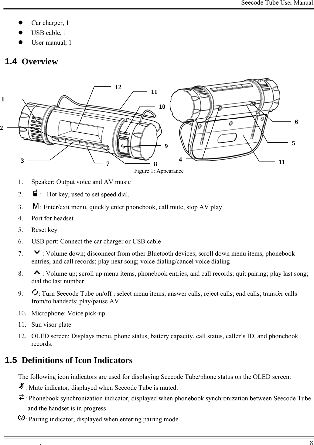                                                                                         Seecode Tube User Manual  z Car charger, 1 z USB cable, 1 z User manual, 1 1.4  Overview             12  1111062 59 Figure 1: Appearance 7  843111. Speaker: Output voice and AV music 2. :  Hot key, used to set speed dial. 3. : Enter/exit menu, quickly enter phonebook, call mute, stop AV play 4. Port for headset 5. Reset key 6. USB port: Connect the car charger or USB cable 7. : Volume down; disconnect from other Bluetooth devices; scroll down menu items, phonebook entries, and call records; play next song; voice dialing/cancel voice dialing 8. : Volume up; scroll up menu items, phonebook entries, and call records; quit pairing; play last song; dial the last number 9. : Turn Seecode Tube on/off ; select menu items; answer calls; reject calls; end calls; transfer calls from/to handsets; play/pause AV 10. Microphone: Voice pick-up 11. Sun visor plate 12. OLED screen: Displays menu, phone status, battery capacity, call status, caller’s ID, and phonebook records.  1.5  Definitions of Icon Indicators The following icon indicators are used for displaying Seecode Tube/phone status on the OLED screen: : Mute indicator, displayed when Seecode Tube is muted. : Phonebook synchronization indicator, displayed when phonebook synchronization between Seecode Tube and the handset is in progress : Pairing indicator, displayed when entering pairing mode .       8    