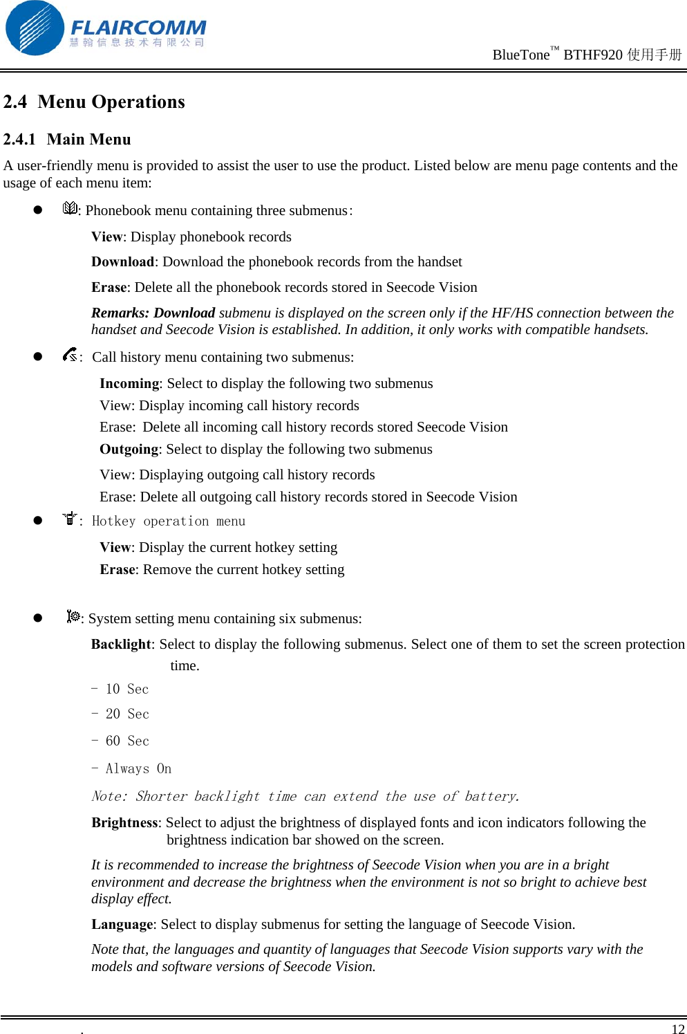                                                                               BlueTone™ BTHF920 使用手册   .       12    2.4 Menu Operations 2.4.1 Main Menu A user-friendly menu is provided to assist the user to use the product. Listed below are menu page contents and the usage of each menu item:   : Phonebook menu containing three submenus: View: Display phonebook records Download: Download the phonebook records from the handset Erase: Delete all the phonebook records stored in Seecode Vision  Remarks: Download submenu is displayed on the screen only if the HF/HS connection between the handset and Seecode Vision is established. In addition, it only works with compatible handsets.   : Call history menu containing two submenus: Incoming: Select to display the following two submenus View: Display incoming call history records Erase: Delete all incoming call history records stored Seecode Vision   Outgoing: Select to display the following two submenus View: Displaying outgoing call history records Erase: Delete all outgoing call history records stored in Seecode Vision   : Hotkey operation menu View: Display the current hotkey setting Erase: Remove the current hotkey setting     : System setting menu containing six submenus: Backlight: Select to display the following submenus. Select one of them to set the screen protection time.  - 10 Sec - 20 Sec - 60 Sec - Always On Note: Shorter backlight time can extend the use of battery. Brightness: Select to adjust the brightness of displayed fonts and icon indicators following the brightness indication bar showed on the screen. It is recommended to increase the brightness of Seecode Vision when you are in a bright environment and decrease the brightness when the environment is not so bright to achieve best display effect. Language: Select to display submenus for setting the language of Seecode Vision.  Note that, the languages and quantity of languages that Seecode Vision supports vary with the models and software versions of Seecode Vision. 