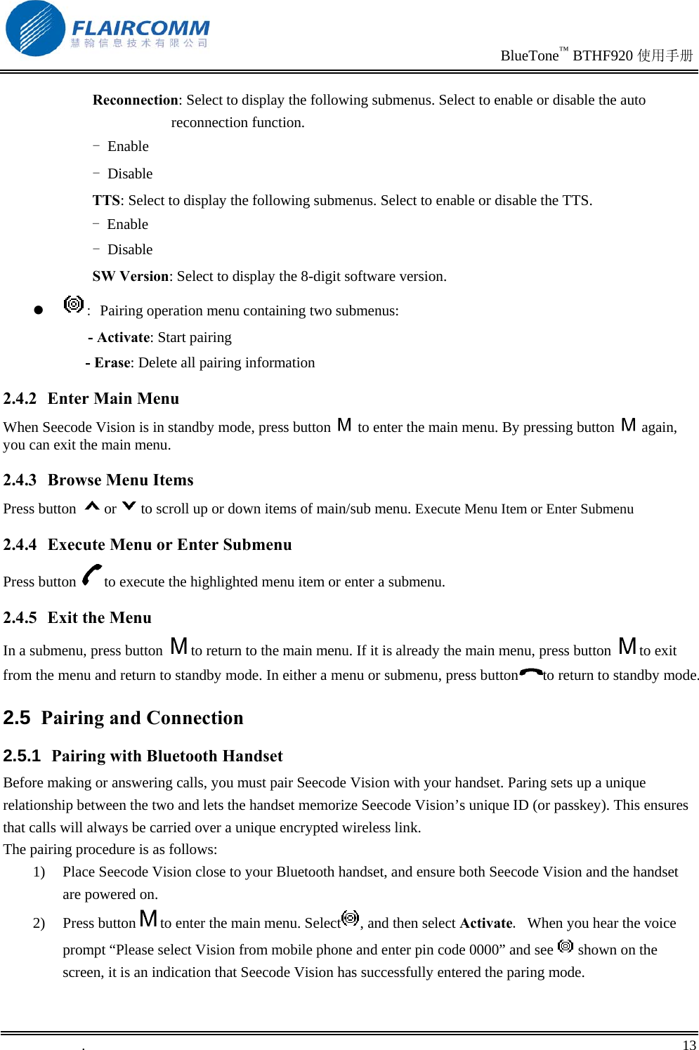                                                                               BlueTone™ BTHF920 使用手册   .       13    Reconnection: Select to display the following submenus. Select to enable or disable the auto reconnection function.  - Enable - Disable TTS: Select to display the following submenus. Select to enable or disable the TTS.  - Enable - Disable SW Version: Select to display the 8-digit software version.   : Pairing operation menu containing two submenus:       - Activate: Start pairing       - Erase: Delete all pairing information 2.4.2  Enter Main Menu When Seecode Vision is in standby mode, press button   to enter the main menu. By pressing button   again, you can exit the main menu. 2.4.3  Browse Menu Items Press button  or to scroll up or down items of main/sub menu. Execute Menu Item or Enter Submenu 2.4.4  Execute Menu or Enter Submenu Press button  to execute the highlighted menu item or enter a submenu. 2.4.5 Exit the Menu In a submenu, press button  to return to the main menu. If it is already the main menu, press button  to exit from the menu and return to standby mode. In either a menu or submenu, press button to return to standby mode.  2.5  Pairing and Connection 2.5.1  Pairing with Bluetooth Handset Before making or answering calls, you must pair Seecode Vision with your handset. Paring sets up a unique relationship between the two and lets the handset memorize Seecode Vision’s unique ID (or passkey). This ensures that calls will always be carried over a unique encrypted wireless link. The pairing procedure is as follows: 1)  Place Seecode Vision close to your Bluetooth handset, and ensure both Seecode Vision and the handset are powered on. 2) Press button to enter the main menu. Select , and then select Activate. When you hear the voice prompt “Please select Vision from mobile phone and enter pin code 0000” and see   shown on the screen, it is an indication that Seecode Vision has successfully entered the paring mode. 