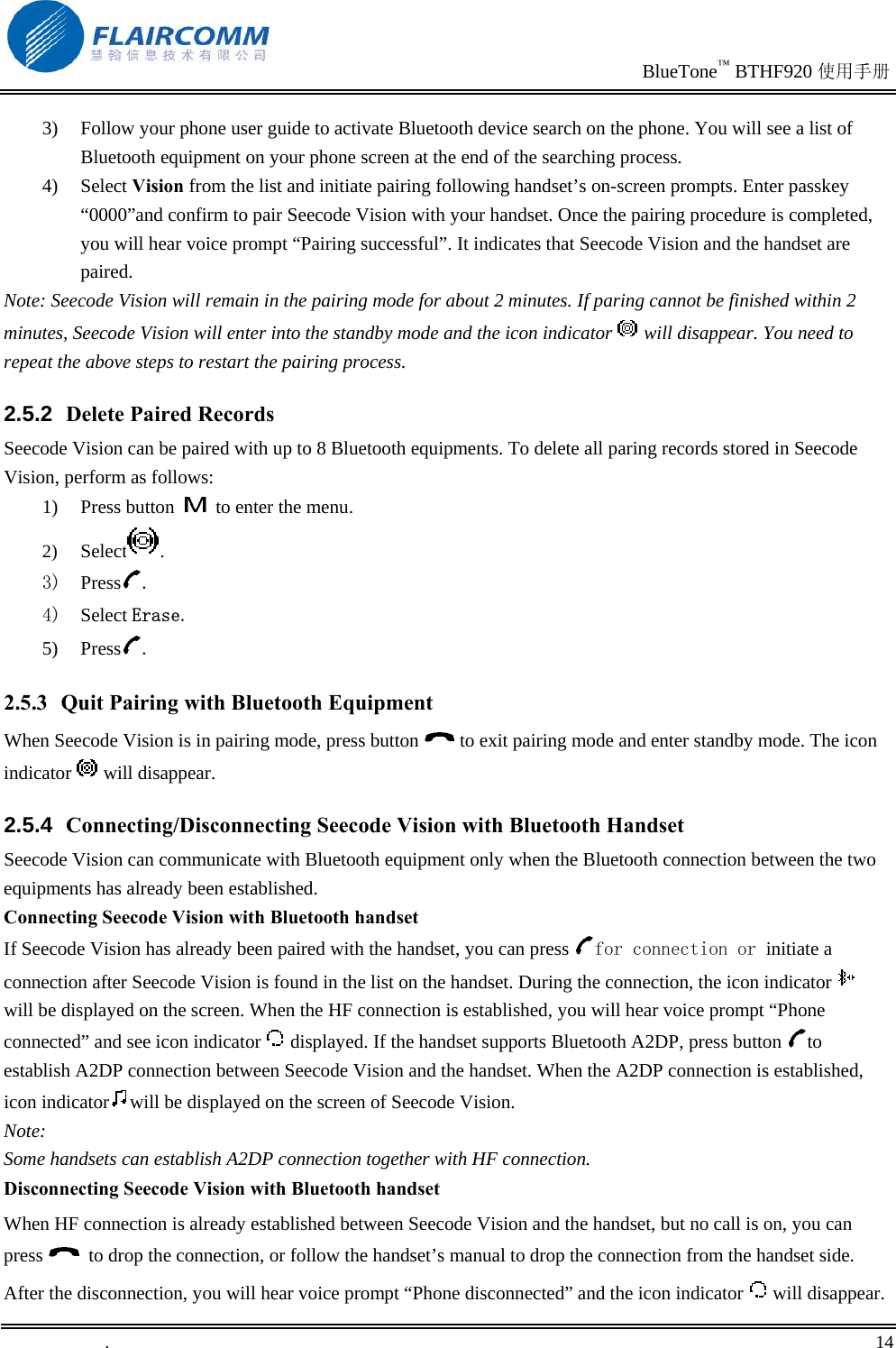                                                                               BlueTone™ BTHF920 使用手册   .       14    3)  Follow your phone user guide to activate Bluetooth device search on the phone. You will see a list of Bluetooth equipment on your phone screen at the end of the searching process. 4) Select Vision from the list and initiate pairing following handset’s on-screen prompts. Enter passkey “0000”and confirm to pair Seecode Vision with your handset. Once the pairing procedure is completed, you will hear voice prompt “Pairing successful”. It indicates that Seecode Vision and the handset are paired. Note: Seecode Vision will remain in the pairing mode for about 2 minutes. If paring cannot be finished within 2 minutes, Seecode Vision will enter into the standby mode and the icon indicator   will disappear. You need to repeat the above steps to restart the pairing process. 2.5.2  Delete Paired Records Seecode Vision can be paired with up to 8 Bluetooth equipments. To delete all paring records stored in Seecode Vision, perform as follows: 1) Press button   to enter the menu.  2)  Select .  3)  Press . 4)  Select Erase. 5) Press . 2.5.3  Quit Pairing with Bluetooth Equipment When Seecode Vision is in pairing mode, press button   to exit pairing mode and enter standby mode. The icon indicator   will disappear. 2.5.4  Connecting/Disconnecting Seecode Vision with Bluetooth Handset Seecode Vision can communicate with Bluetooth equipment only when the Bluetooth connection between the two equipments has already been established. Connecting Seecode Vision with Bluetooth handset If Seecode Vision has already been paired with the handset, you can press  for connection or initiate a connection after Seecode Vision is found in the list on the handset. During the connection, the icon indicator   will be displayed on the screen. When the HF connection is established, you will hear voice prompt “Phone connected” and see icon indicator   displayed. If the handset supports Bluetooth A2DP, press button  to establish A2DP connection between Seecode Vision and the handset. When the A2DP connection is established, icon indicator will be displayed on the screen of Seecode Vision. Note: Some handsets can establish A2DP connection together with HF connection. Disconnecting Seecode Vision with Bluetooth handset When HF connection is already established between Seecode Vision and the handset, but no call is on, you can press    to drop the connection, or follow the handset’s manual to drop the connection from the handset side. After the disconnection, you will hear voice prompt “Phone disconnected” and the icon indicator   will disappear. 