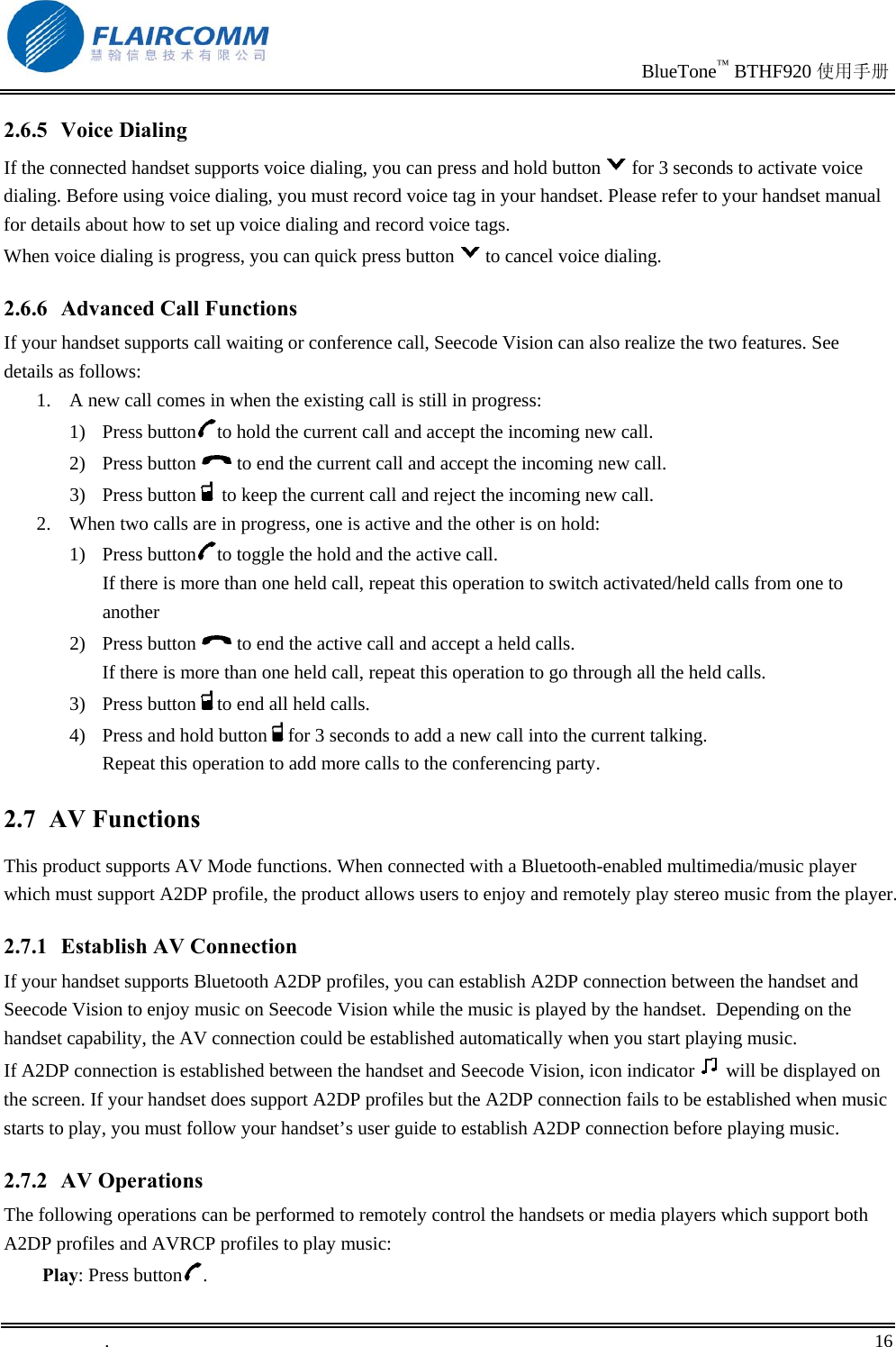                                                                               BlueTone™ BTHF920 使用手册   .       16    2.6.5 Voice Dialing If the connected handset supports voice dialing, you can press and hold button for 3 seconds to activate voice dialing. Before using voice dialing, you must record voice tag in your handset. Please refer to your handset manual for details about how to set up voice dialing and record voice tags. When voice dialing is progress, you can quick press button to cancel voice dialing. 2.6.6 Advanced Call Functions If your handset supports call waiting or conference call, Seecode Vision can also realize the two features. See details as follows: 1.  A new call comes in when the existing call is still in progress: 1) Press button to hold the current call and accept the incoming new call. 2) Press button   to end the current call and accept the incoming new call. 3) Press button  to keep the current call and reject the incoming new call. 2.  When two calls are in progress, one is active and the other is on hold: 1) Press button to toggle the hold and the active call.  If there is more than one held call, repeat this operation to switch activated/held calls from one to another 2) Press button   to end the active call and accept a held calls.  If there is more than one held call, repeat this operation to go through all the held calls. 3) Press button to end all held calls. 4)  Press and hold button for 3 seconds to add a new call into the current talking.  Repeat this operation to add more calls to the conferencing party. 2.7 AV Functions This product supports AV Mode functions. When connected with a Bluetooth-enabled multimedia/music player which must support A2DP profile, the product allows users to enjoy and remotely play stereo music from the player. 2.7.1  Establish AV Connection If your handset supports Bluetooth A2DP profiles, you can establish A2DP connection between the handset and Seecode Vision to enjoy music on Seecode Vision while the music is played by the handset.  Depending on the handset capability, the AV connection could be established automatically when you start playing music. If A2DP connection is established between the handset and Seecode Vision, icon indicator   will be displayed on the screen. If your handset does support A2DP profiles but the A2DP connection fails to be established when music starts to play, you must follow your handset’s user guide to establish A2DP connection before playing music. 2.7.2 AV Operations The following operations can be performed to remotely control the handsets or media players which support both A2DP profiles and AVRCP profiles to play music:  Play: Press button . 