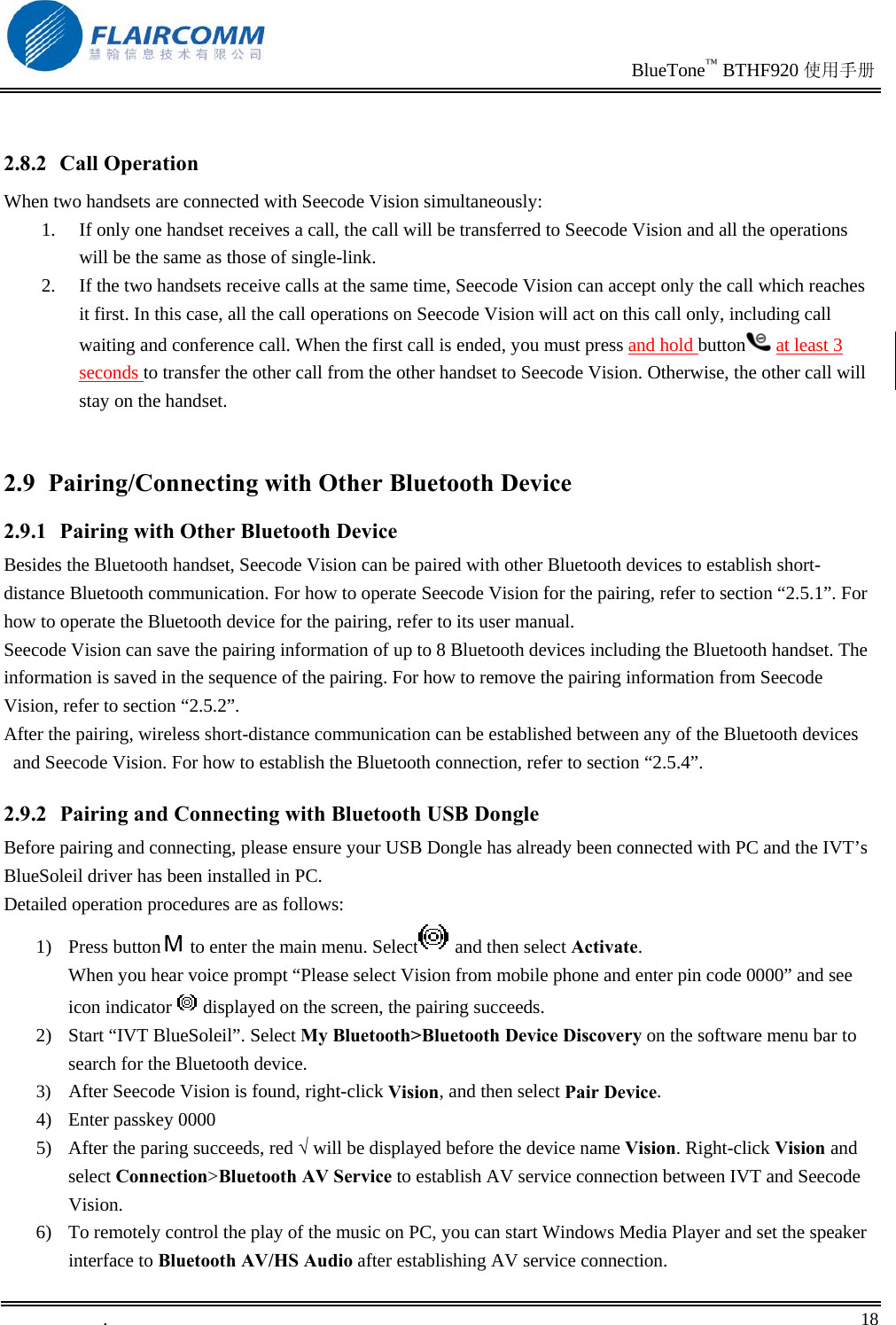                                                                               BlueTone™ BTHF920 使用手册   .       18     2.8.2 Call Operation When two handsets are connected with Seecode Vision simultaneously:   1.  If only one handset receives a call, the call will be transferred to Seecode Vision and all the operations will be the same as those of single-link. 2.  If the two handsets receive calls at the same time, Seecode Vision can accept only the call which reaches it first. In this case, all the call operations on Seecode Vision will act on this call only, including call waiting and conference call. When the first call is ended, you must press and hold button  at least 3 seconds to transfer the other call from the other handset to Seecode Vision. Otherwise, the other call will stay on the handset.  2.9 Pairing/Connecting with Other Bluetooth Device 2.9.1  Pairing with Other Bluetooth Device Besides the Bluetooth handset, Seecode Vision can be paired with other Bluetooth devices to establish short-distance Bluetooth communication. For how to operate Seecode Vision for the pairing, refer to section “2.5.1”. For how to operate the Bluetooth device for the pairing, refer to its user manual.  Seecode Vision can save the pairing information of up to 8 Bluetooth devices including the Bluetooth handset. The information is saved in the sequence of the pairing. For how to remove the pairing information from Seecode Vision, refer to section “2.5.2”. After the pairing, wireless short-distance communication can be established between any of the Bluetooth devices and Seecode Vision. For how to establish the Bluetooth connection, refer to section “2.5.4”. 2.9.2  Pairing and Connecting with Bluetooth USB Dongle Before pairing and connecting, please ensure your USB Dongle has already been connected with PC and the IVT’s BlueSoleil driver has been installed in PC. Detailed operation procedures are as follows: 1) Press button  to enter the main menu. Select  and then select Activate.  When you hear voice prompt “Please select Vision from mobile phone and enter pin code 0000” and see icon indicator   displayed on the screen, the pairing succeeds.  2)  Start “IVT BlueSoleil”. Select My Bluetooth&gt;Bluetooth Device Discovery on the software menu bar to search for the Bluetooth device. 3)  After Seecode Vision is found, right-click Vision, and then select Pair Device. 4) Enter passkey 0000 5)  After the paring succeeds, red √ will be displayed before the device name Vision. Right-click Vision and select Connection&gt;Bluetooth AV Service to establish AV service connection between IVT and Seecode Vision. 6)  To remotely control the play of the music on PC, you can start Windows Media Player and set the speaker interface to Bluetooth AV/HS Audio after establishing AV service connection. 