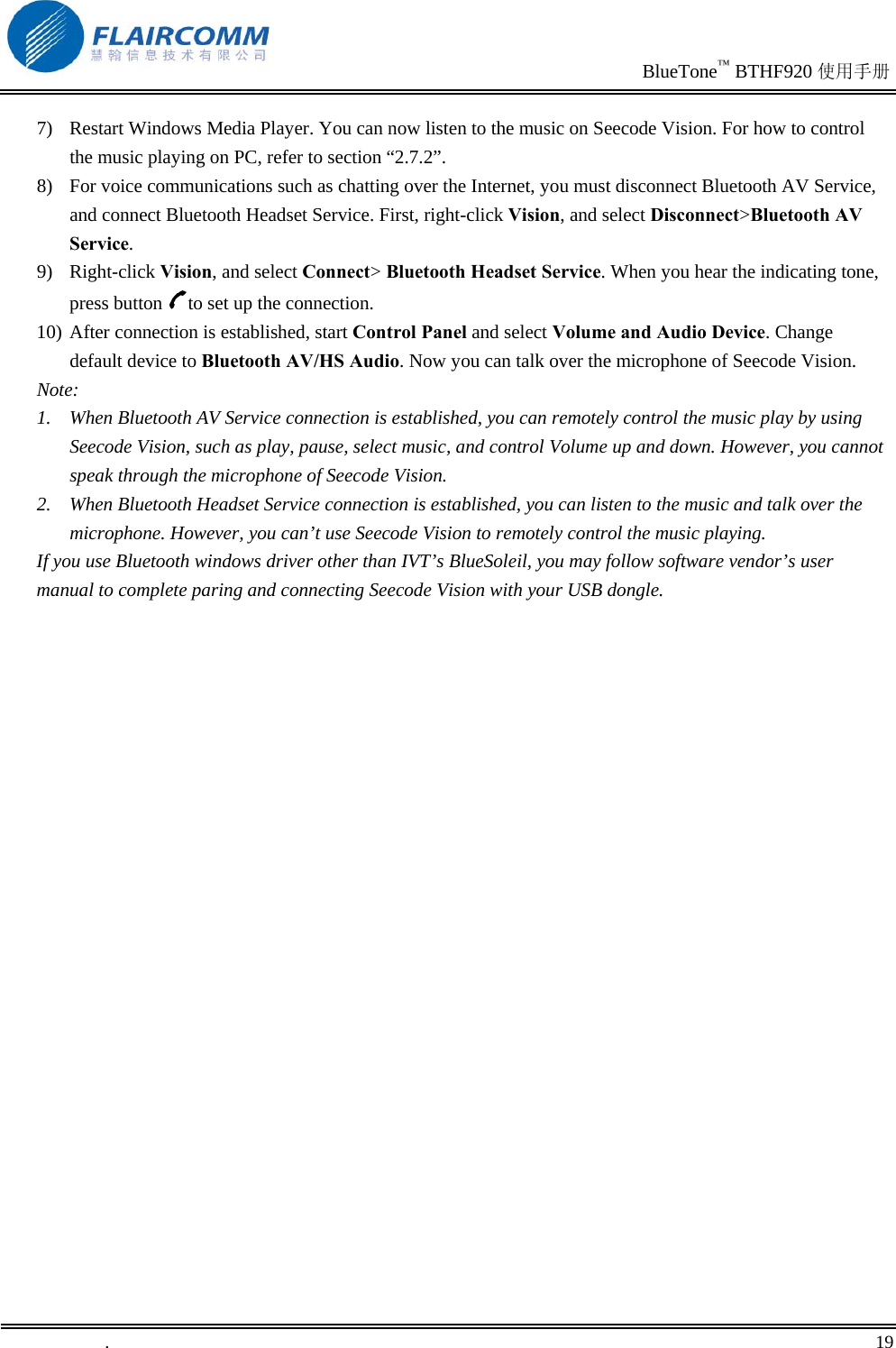                                                                               BlueTone™ BTHF920 使用手册   .       19    7)  Restart Windows Media Player. You can now listen to the music on Seecode Vision. For how to control the music playing on PC, refer to section “2.7.2”. 8)  For voice communications such as chatting over the Internet, you must disconnect Bluetooth AV Service, and connect Bluetooth Headset Service. First, right-click Vision, and select Disconnect&gt;Bluetooth AV Service. 9) Right-click Vision, and select Connect&gt; Bluetooth Headset Service. When you hear the indicating tone, press button  to set up the connection. 10) After connection is established, start Control Panel and select Volume and Audio Device. Change default device to Bluetooth AV/HS Audio. Now you can talk over the microphone of Seecode Vision. Note: 1.  When Bluetooth AV Service connection is established, you can remotely control the music play by using Seecode Vision, such as play, pause, select music, and control Volume up and down. However, you cannot speak through the microphone of Seecode Vision.  2.  When Bluetooth Headset Service connection is established, you can listen to the music and talk over the microphone. However, you can’t use Seecode Vision to remotely control the music playing. If you use Bluetooth windows driver other than IVT’s BlueSoleil, you may follow software vendor’s user manual to complete paring and connecting Seecode Vision with your USB dongle. 
