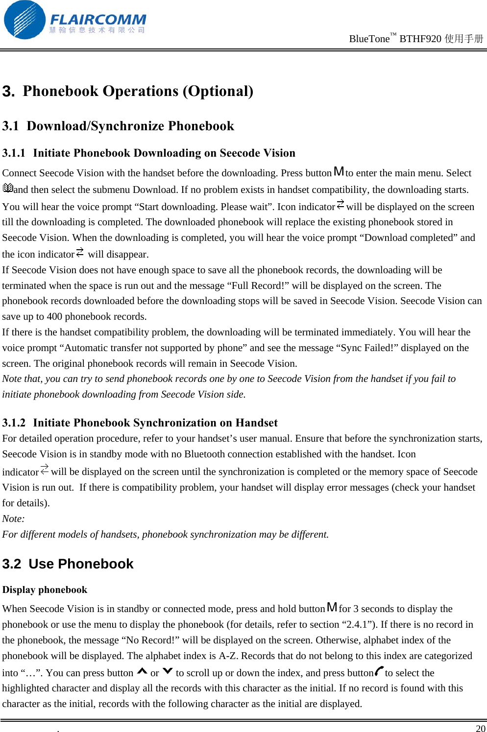                                                                               BlueTone™ BTHF920 使用手册   .       20    3. Phonebook Operations (Optional) 3.1 Download/Synchronize Phonebook 3.1.1  Initiate Phonebook Downloading on Seecode Vision  Connect Seecode Vision with the handset before the downloading. Press button to enter the main menu. Select and then select the submenu Download. If no problem exists in handset compatibility, the downloading starts. You will hear the voice prompt “Start downloading. Please wait”. Icon indicator will be displayed on the screen till the downloading is completed. The downloaded phonebook will replace the existing phonebook stored in Seecode Vision. When the downloading is completed, you will hear the voice prompt “Download completed” and the icon indicator  will disappear. If Seecode Vision does not have enough space to save all the phonebook records, the downloading will be terminated when the space is run out and the message “Full Record!” will be displayed on the screen. The phonebook records downloaded before the downloading stops will be saved in Seecode Vision. Seecode Vision can save up to 400 phonebook records.  If there is the handset compatibility problem, the downloading will be terminated immediately. You will hear the voice prompt “Automatic transfer not supported by phone” and see the message “Sync Failed!” displayed on the screen. The original phonebook records will remain in Seecode Vision. Note that, you can try to send phonebook records one by one to Seecode Vision from the handset if you fail to initiate phonebook downloading from Seecode Vision side. 3.1.2  Initiate Phonebook Synchronization on Handset For detailed operation procedure, refer to your handset’s user manual. Ensure that before the synchronization starts, Seecode Vision is in standby mode with no Bluetooth connection established with the handset. Icon indicator will be displayed on the screen until the synchronization is completed or the memory space of Seecode Vision is run out.  If there is compatibility problem, your handset will display error messages (check your handset for details). Note: For different models of handsets, phonebook synchronization may be different.  3.2 Use Phonebook Display phonebook When Seecode Vision is in standby or connected mode, press and hold button for 3 seconds to display the phonebook or use the menu to display the phonebook (for details, refer to section “2.4.1”). If there is no record in the phonebook, the message “No Record!” will be displayed on the screen. Otherwise, alphabet index of the phonebook will be displayed. The alphabet index is A-Z. Records that do not belong to this index are categorized into “…”. You can press button or to scroll up or down the index, and press button to select the highlighted character and display all the records with this character as the initial. If no record is found with this character as the initial, records with the following character as the initial are displayed. 