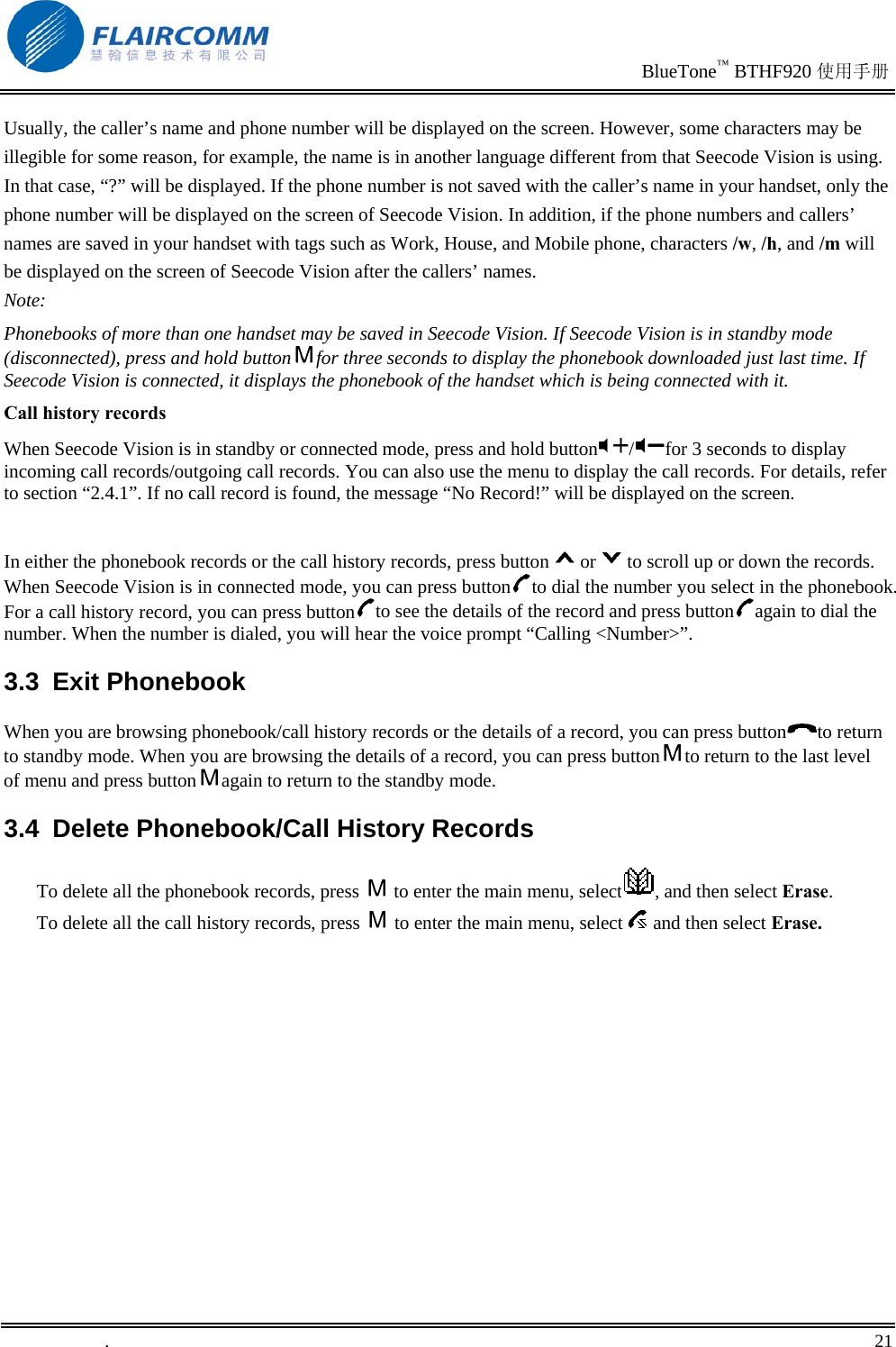                                                                               BlueTone™ BTHF920 使用手册   .       21    Usually, the caller’s name and phone number will be displayed on the screen. However, some characters may be illegible for some reason, for example, the name is in another language different from that Seecode Vision is using. In that case, “?” will be displayed. If the phone number is not saved with the caller’s name in your handset, only the phone number will be displayed on the screen of Seecode Vision. In addition, if the phone numbers and callers’ names are saved in your handset with tags such as Work, House, and Mobile phone, characters /w, /h, and /m will be displayed on the screen of Seecode Vision after the callers’ names. Note: Phonebooks of more than one handset may be saved in Seecode Vision. If Seecode Vision is in standby mode (disconnected), press and hold button for three seconds to display the phonebook downloaded just last time. If Seecode Vision is connected, it displays the phonebook of the handset which is being connected with it.  Call history records When Seecode Vision is in standby or connected mode, press and hold button /for 3 seconds to display incoming call records/outgoing call records. You can also use the menu to display the call records. For details, refer to section “2.4.1”. If no call record is found, the message “No Record!” will be displayed on the screen.  In either the phonebook records or the call history records, press button or to scroll up or down the records. When Seecode Vision is in connected mode, you can press button to dial the number you select in the phonebook. For a call history record, you can press button to see the details of the record and press button again to dial the number. When the number is dialed, you will hear the voice prompt “Calling &lt;Number&gt;”.    3.3 Exit Phonebook When you are browsing phonebook/call history records or the details of a record, you can press button to return to standby mode. When you are browsing the details of a record, you can press button to return to the last level of menu and press button again to return to the standby mode. 3.4  Delete Phonebook/Call History Records To delete all the phonebook records, press   to enter the main menu, select , and then select Erase. To delete all the call history records, press   to enter the main menu, select   and then select Erase. 