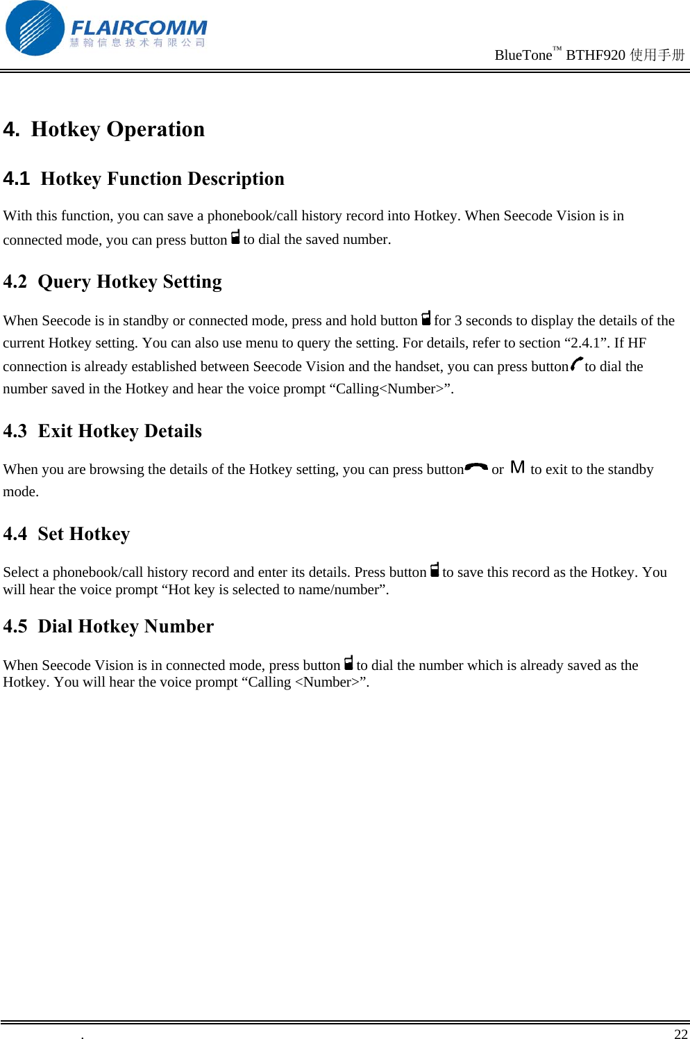                                                                               BlueTone™ BTHF920 使用手册   .       22    4.  Hotkey Operation 4.1  Hotkey Function Description With this function, you can save a phonebook/call history record into Hotkey. When Seecode Vision is in connected mode, you can press button to dial the saved number. 4.2  Query Hotkey Setting When Seecode is in standby or connected mode, press and hold button for 3 seconds to display the details of the current Hotkey setting. You can also use menu to query the setting. For details, refer to section “2.4.1”. If HF connection is already established between Seecode Vision and the handset, you can press button to dial the number saved in the Hotkey and hear the voice prompt “Calling&lt;Number&gt;”. 4.3  Exit Hotkey Details When you are browsing the details of the Hotkey setting, you can press button  or   to exit to the standby mode. 4.4  Set Hotkey  Select a phonebook/call history record and enter its details. Press button to save this record as the Hotkey. You will hear the voice prompt “Hot key is selected to name/number”. 4.5  Dial Hotkey Number When Seecode Vision is in connected mode, press button to dial the number which is already saved as the Hotkey. You will hear the voice prompt “Calling &lt;Number&gt;”. 