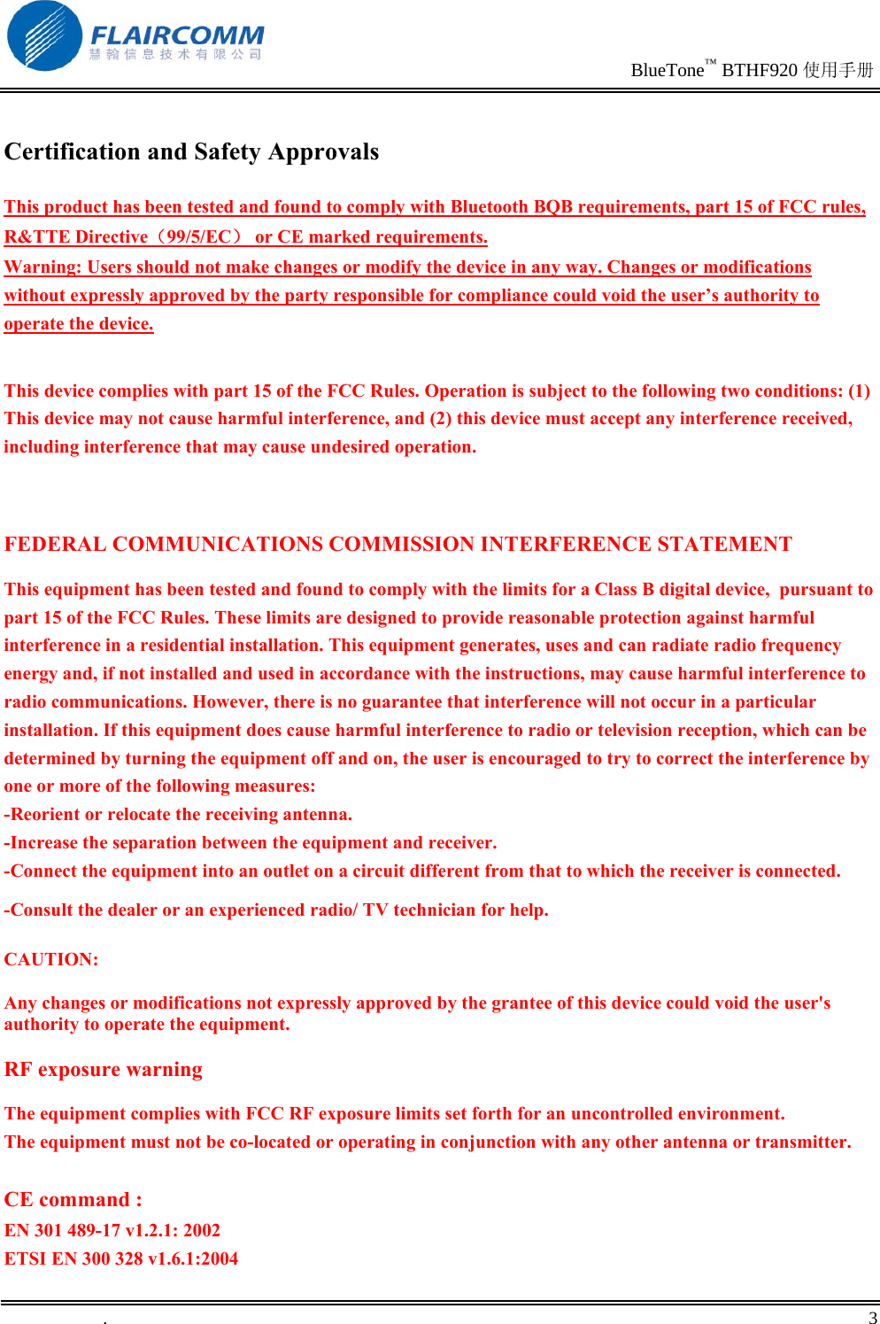                                                                               BlueTone™ BTHF920 使用手册   .       3    Certification and Safety Approvals This product has been tested and found to comply with Bluetooth BQB requirements, part 15 of FCC rules, R&amp;TTE Directive（99/5/EC） or CE marked requirements.  Warning: Users should not make changes or modify the device in any way. Changes or modifications without expressly approved by the party responsible for compliance could void the user’s authority to operate the device.  This device complies with part 15 of the FCC Rules. Operation is subject to the following two conditions: (1) This device may not cause harmful interference, and (2) this device must accept any interference received, including interference that may cause undesired operation.  FEDERAL COMMUNICATIONS COMMISSION INTERFERENCE STATEMENT This equipment has been tested and found to comply with the limits for a Class B digital device,  pursuant to part 15 of the FCC Rules. These limits are designed to provide reasonable protection against harmful interference in a residential installation. This equipment generates, uses and can radiate radio frequency energy and, if not installed and used in accordance with the instructions, may cause harmful interference to radio communications. However, there is no guarantee that interference will not occur in a particular installation. If this equipment does cause harmful interference to radio or television reception, which can be determined by turning the equipment off and on, the user is encouraged to try to correct the interference by one or more of the following measures: -Reorient or relocate the receiving antenna. -Increase the separation between the equipment and receiver. -Connect the equipment into an outlet on a circuit different from that to which the receiver is connected. -Consult the dealer or an experienced radio/ TV technician for help. CAUTION: Any changes or modifications not expressly approved by the grantee of this device could void the user&apos;s authority to operate the equipment. RF exposure warning   The equipment complies with FCC RF exposure limits set forth for an uncontrolled environment. The equipment must not be co-located or operating in conjunction with any other antenna or transmitter.  CE command : EN 301 489-17 v1.2.1: 2002 ETSI EN 300 328 v1.6.1:2004 