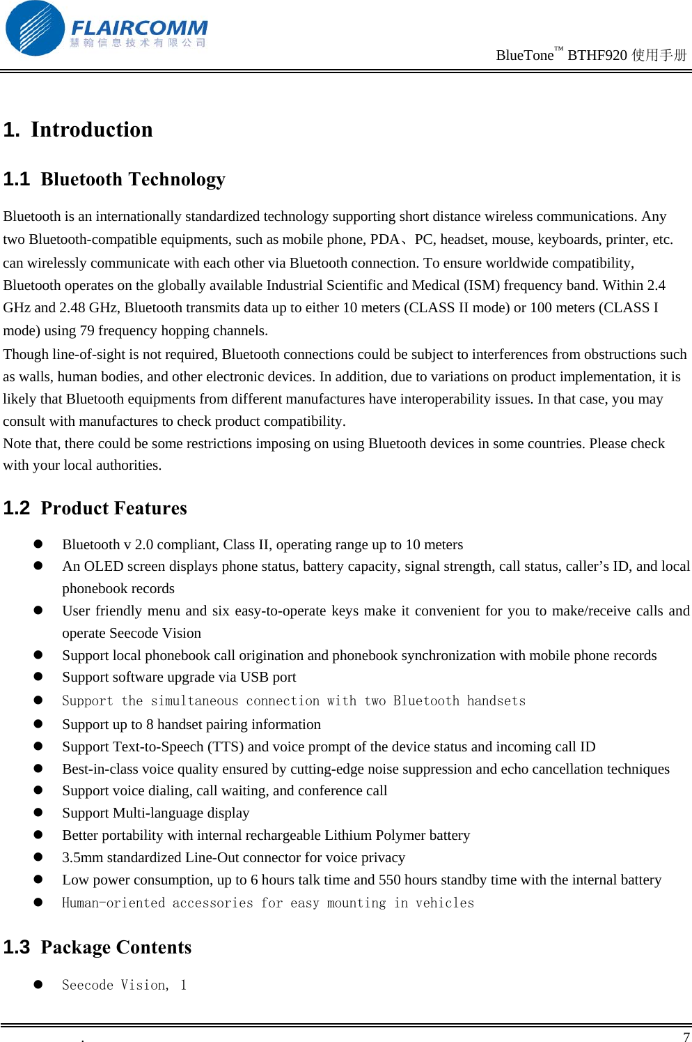                                                                               BlueTone™ BTHF920 使用手册   .       7    1.  Introduction 1.1  Bluetooth Technology Bluetooth is an internationally standardized technology supporting short distance wireless communications. Any two Bluetooth-compatible equipments, such as mobile phone, PDA、PC, headset, mouse, keyboards, printer, etc. can wirelessly communicate with each other via Bluetooth connection. To ensure worldwide compatibility, Bluetooth operates on the globally available Industrial Scientific and Medical (ISM) frequency band. Within 2.4 GHz and 2.48 GHz, Bluetooth transmits data up to either 10 meters (CLASS II mode) or 100 meters (CLASS I mode) using 79 frequency hopping channels. Though line-of-sight is not required, Bluetooth connections could be subject to interferences from obstructions such as walls, human bodies, and other electronic devices. In addition, due to variations on product implementation, it is likely that Bluetooth equipments from different manufactures have interoperability issues. In that case, you may consult with manufactures to check product compatibility. Note that, there could be some restrictions imposing on using Bluetooth devices in some countries. Please check with your local authorities.  1.2  Product Features   Bluetooth v 2.0 compliant, Class II, operating range up to 10 meters   An OLED screen displays phone status, battery capacity, signal strength, call status, caller’s ID, and local phonebook records   User friendly menu and six easy-to-operate keys make it convenient for you to make/receive calls and operate Seecode Vision   Support local phonebook call origination and phonebook synchronization with mobile phone records   Support software upgrade via USB port   Support the simultaneous connection with two Bluetooth handsets   Support up to 8 handset pairing information   Support Text-to-Speech (TTS) and voice prompt of the device status and incoming call ID   Best-in-class voice quality ensured by cutting-edge noise suppression and echo cancellation techniques   Support voice dialing, call waiting, and conference call   Support Multi-language display   Better portability with internal rechargeable Lithium Polymer battery   3.5mm standardized Line-Out connector for voice privacy   Low power consumption, up to 6 hours talk time and 550 hours standby time with the internal battery   Human-oriented accessories for easy mounting in vehicles 1.3  Package Contents   Seecode Vision, 1 