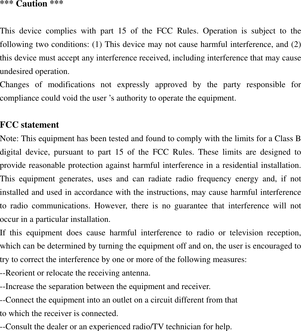 *** Caution ***  This device complies with part 15 of the FCC Rules. Operation is subject to the following two conditions: (1) This device may not cause harmful interference, and (2) this device must accept any interference received, including interference that may cause undesired operation.   Changes of modifications not expressly approved by the party responsible for compliance could void the user ’s authority to operate the equipment.  FCC statement Note: This equipment has been tested and found to comply with the limits for a Class B digital device, pursuant to part 15 of the FCC Rules. These limits are designed to provide reasonable protection against harmful interference in a residential installation. This equipment generates, uses and can radiate radio frequency energy and, if not installed and used in accordance with the instructions, may cause harmful interference to radio communications. However, there is no guarantee that interference will not occur in a particular installation. If this equipment does cause harmful interference to radio or television reception, which can be determined by turning the equipment off and on, the user is encouraged to try to correct the interference by one or more of the following measures: --Reorient or relocate the receiving antenna. --Increase the separation between the equipment and receiver. --Connect the equipment into an outlet on a circuit different from that to which the receiver is connected. --Consult the dealer or an experienced radio/TV technician for help. 