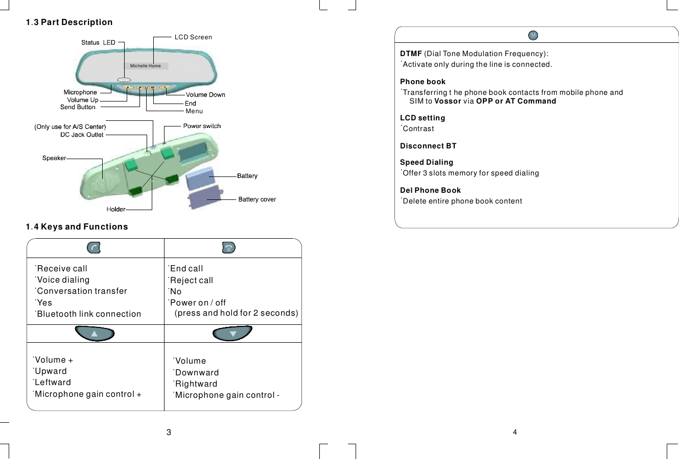 13PartDescription.˙ReceivecallVoicedialingConversationtransferYesBluetoothlinkconnection˙˙˙˙˙˙˙˙EndcallRejectcallNoPoweron/off(pressandholdfor2seconds)˙˙˙˙Volume+UpwardLeftwardMicrophonegaincontrol+˙˙˙˙VolumeDownwardRightwardMicrophonegaincontrol-14KeysandFunctions.43MichelleHomeMMenuDTMFPhonebookVossorOPPorATCommandLCDsettingDisconnectBTSpeedDialingDelPhoneBook(DialToneModulationFrequency):Activateonlyduringthelineisconnected.TransferringthephonebookcontactsfrommobilephoneandSIMtoviaContrastOffer3slotsmemoryforspeeddialingDeleteentirephonebookcontent˙˙˙˙˙MLCDScreen