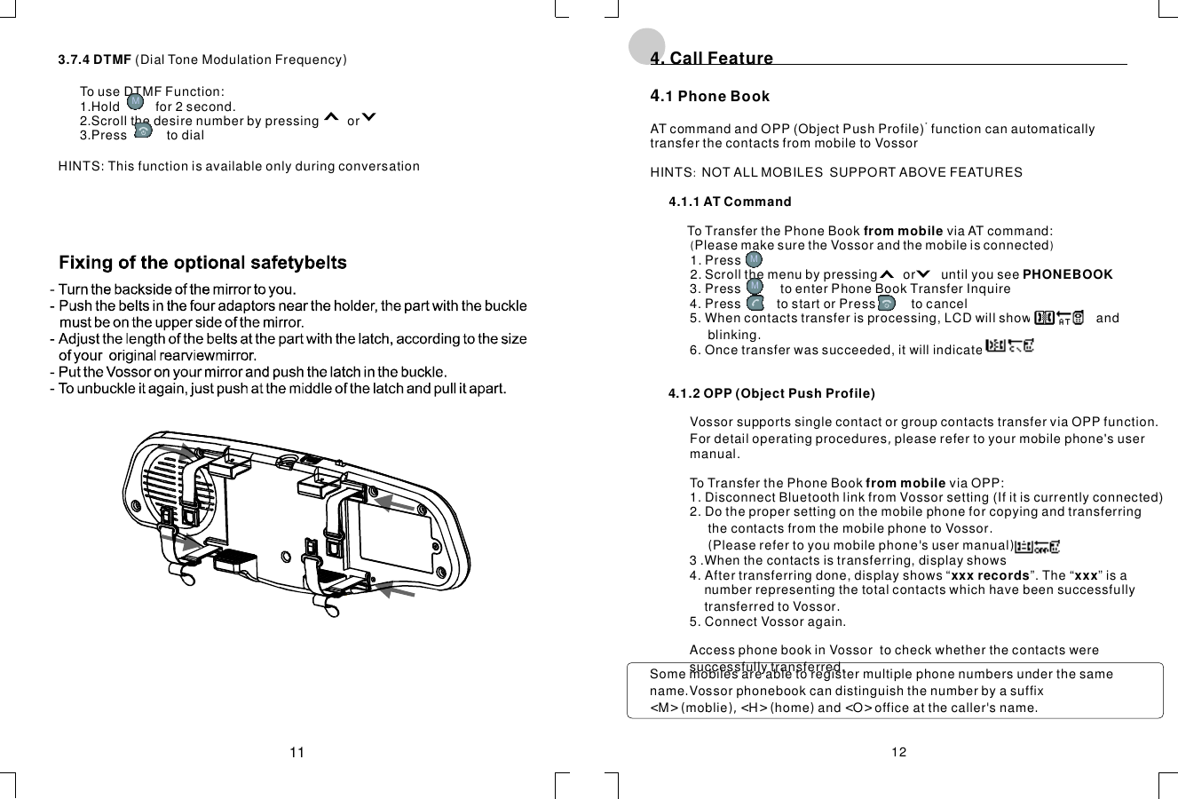 3(DialToneModulationFrequency.7.4DTMF ):TouseDTMFFunction:1.Holdfor2second.2.Scrollthedesirenumberbypressingor3.PresstodialHINTSThisfunctionisavailableonlyduringconversation4.CallFeature4:()4.1.1ATCommandfrommobilePHONEBOOK4.1.2OPP(ObjectPushProfile)frommobilexxxrecordsxxx.1PhoneBookATcommandandOPP(ObjectPushProfile)functioncanautomaticallytransferthecontactsfrommobiletoVossorHINTSNOTALLMOBILESSUPPORTABOVEFEATURESToTransferthePhoneBookviaATcommand:PleasemakesuretheVossorandthemobileisconnected1.Press2.Scrollthemenubypressingoruntilyousee3.PresstoenterPhoneBookTransferInquire4.PresstostartorPresstocancel5.Whencontactstransferisprocessing,LCDwillshowandblinking6.Oncetransferwassucceeded,itwillindicateVossorToTransferthePhoneBookviaOPP:1.DisconnectBluetoothlinkfromVossorsetting(Ifitiscurrentlyconnected)2.DothepropersettingonthemobilephoneforcopyingandtransferringthecontactsfromthemobilephonetoVossorPleaserefertoyoumobilephonesusermanual3.Whenthecontactsistransferring,displayshows4.Aftertransferringdone,displayshows“”.The“”isanumberrepresentingthetotalcontactswhichhavebeensuccessfullytransferredtoVossor5.ConnectVossoragain.AccessphonebookinVossortocheckwhetherthecontactsweresuccessfullytransferred*..(&apos;)..,supportssinglecontactorgroupcontactstransferviaOPPfunction.Fordetailoperatingprocedurespleaserefertoyourmobilephone&apos;susermanual.1211MMMSomemobilesareabletoregistermultiplephonenumbersunderthesamenameVossorphonebookcandistinguishthenumberbyasuffixMmoblieHhomeandOofficeatthecallersname.&lt;&gt;(),&lt;&gt;()&lt;&gt;&apos;.
