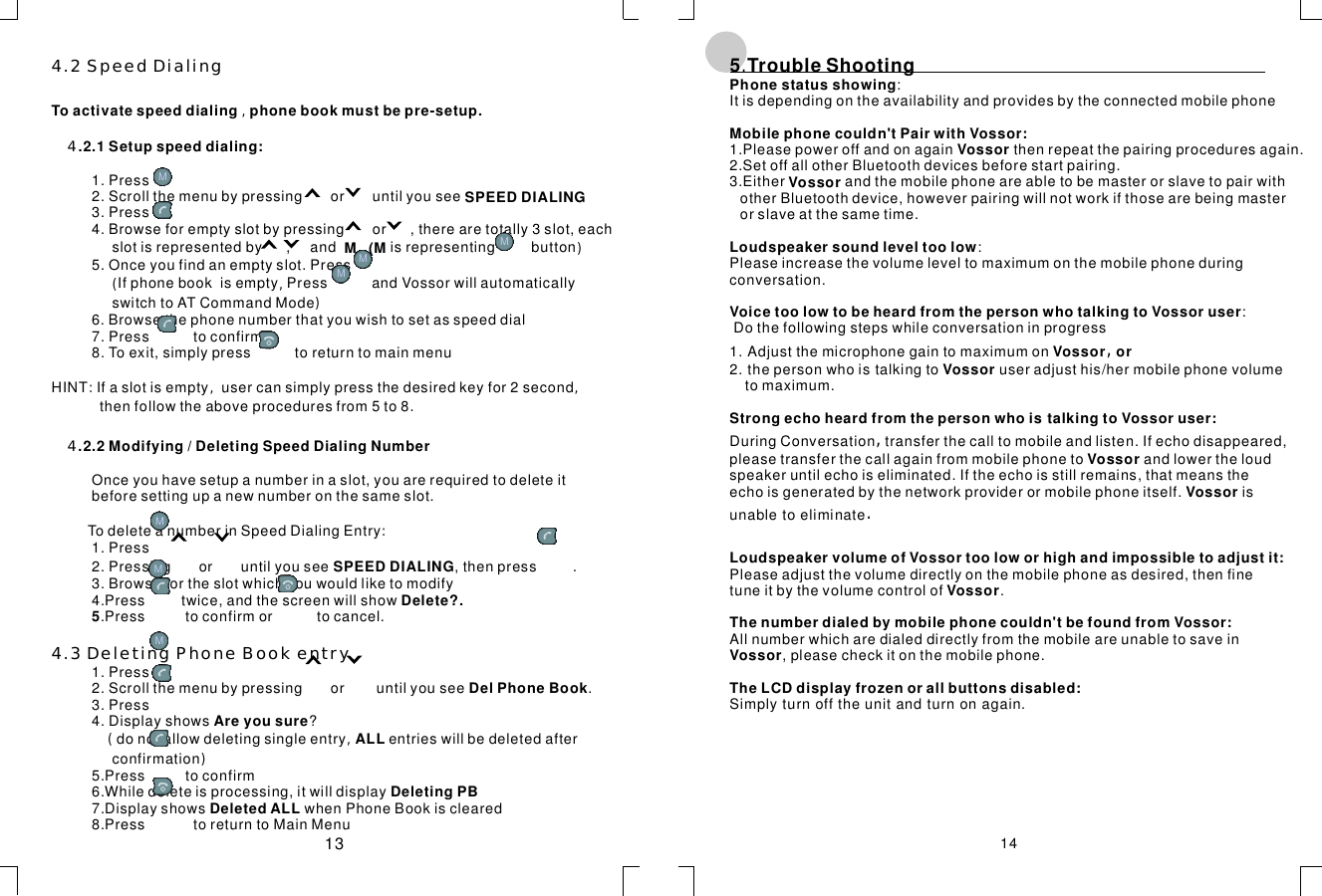 4.2SpeedDialing4.3DeletingPhoneBookentry44,)(,):,,.:(,)Toactivatespeeddialingphonebookmustbepre-setup..2.1Setupspeeddialing:SPEEDDIALINGM(M.2.2Modifying/DeletingSpeedDialingNumberDelete?.5DelPhoneBookAreyousure ALLDeletingPBDeletedALL1.Press2.Scrollthemenubypressingoruntilyousee3.Press4.Browseforemptyslotbypressingor,therearetotally3slot,eachslotisrepresentedby,andisrepresentingbutton5.Onceyoufindanemptyslot.PressIfphonebookisemptyPressandVossorwillautomaticallyswitchtoATCommandMode6.Browsethephonenumberthatyouwishtosetasspeeddial7.Presstoconfirm8.Toexit,simplypresstoreturntomainmenuHINTIfaslotisemptyusercansimplypressthedesiredkeyfor2secondthenfollowtheaboveproceduresfrom5to8Onceyouhavesetupanumberinaslot,youarerequiredtodeleteitbeforesettingupanewnumberonthesameslot.TodeleteanumberinSpeedDialingEntry1.Press2.Pressingoruntilyousee,thenpress3.Browsefortheslotwhichyouwouldliketomodify4.Presstwice,andthescreenwillshow.Presstoconfirmortocancel.1.Press2.Scrollthemenubypressingoruntilyousee.3.Press4.Displayshows?donotallowdeletingsingleentryentrieswillbedeletedafterconfirmation5.Presstoconfirm6.Whiledeleteisprocessing,itwilldisplay7.DisplayshowswhenPhoneBookiscleared8.PresstoreturntoMainMenuSPEEDDIALING .5TroubleShooting.,,.:Itisdependingontheavailabilityandprovidesbytheconnectedmobilephone1.Pleasepoweroffandonagainthenrepeatthepairingproceduresagain.2.SetoffallotherBluetoothdevicesbeforestartpairing.3.EitherandthemobilephoneareabletobemasterorslavetopairwithotherBluetoothdevice,howeverpairingwillnotworkifthosearebeingmasterorslaveatthesametime.:Pleaseincreasethevolumeleveltomaximumonthemobilephoneduringconversation.:Dothefollowingstepswhileconversationinprogress1.Adjustthemicrophonegaintomaximumon2.thepersonwhoistalkingtouseradjusthis/hermobilephonevolumetomaximum.DuringConversationtransferthecalltomobileandlisten.Ifechodisappeared,pleasetransferthecallagainfrommobilephonetoandlowertheloudspeakeruntilechoiseliminated.Iftheechoisstillremains,thatmeanstheechoisgeneratedbythenetworkproviderormobilephoneitself.isunabletoeliminatePleaseadjustthevolumedirectlyonthemobilephoneasdesired,thenfinetuneitbythevolumecontrolof.Allnumberwhicharedialeddirectlyfromthemobileareunabletosavein,pleasecheckitonthemobilephone.Simplyturnofftheunitandturnonagain.PhonestatusshowingMobilephonecouldn&apos;tPairwithVossor:VossorVossorLoudspeakersoundleveltoolowVoicetoolowtobeheardfromthepersonwhotalkingtoVossoruserVossororVossorStrongechoheardfromthepersonwhoistalkingtoVossoruser:VossorVossorLoudspeakervolumeofVossortooloworhighandimpossibletoadjustit:VossorThenumberdialedbymobilephonecouldn&apos;tbefoundfromVossor:VossorTheLCDdisplayfrozenorallbuttonsdisabled:1413MMMMMMMM