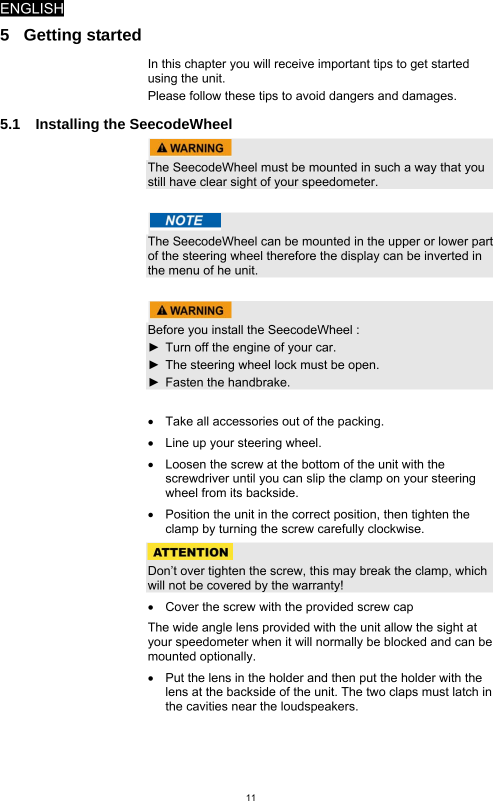 ENGLISH   115 Getting started In this chapter you will receive important tips to get started using the unit.  Please follow these tips to avoid dangers and damages. 5.1  Installing the SeecodeWheel   The SeecodeWheel must be mounted in such a way that you still have clear sight of your speedometer.    The SeecodeWheel can be mounted in the upper or lower part of the steering wheel therefore the display can be inverted in the menu of he unit.    Before you install the SeecodeWheel : ►  Turn off the engine of your car. ►  The steering wheel lock must be open. ►  Fasten the handbrake.  •  Take all accessories out of the packing. •  Line up your steering wheel. •  Loosen the screw at the bottom of the unit with the screwdriver until you can slip the clamp on your steering wheel from its backside. •  Position the unit in the correct position, then tighten the clamp by turning the screw carefully clockwise.   Don’t over tighten the screw, this may break the clamp, which will not be covered by the warranty! •  Cover the screw with the provided screw cap  The wide angle lens provided with the unit allow the sight at your speedometer when it will normally be blocked and can be mounted optionally. •  Put the lens in the holder and then put the holder with the lens at the backside of the unit. The two claps must latch in the cavities near the loudspeakers.   