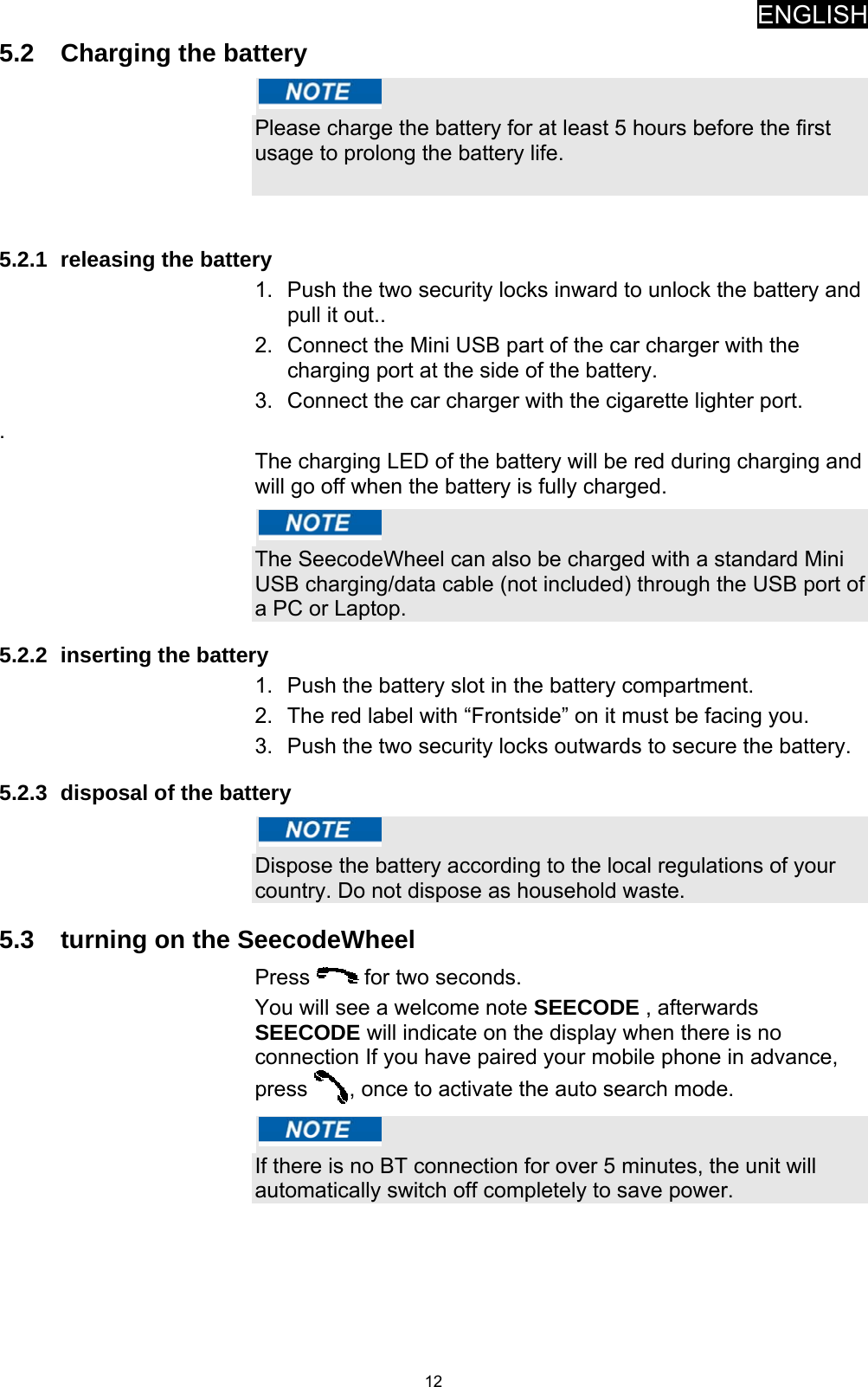 ENGLISH   125.2  Charging the battery   Please charge the battery for at least 5 hours before the first usage to prolong the battery life.   5.2.1  releasing the battery 1.  Push the two security locks inward to unlock the battery and pull it out.. 2.  Connect the Mini USB part of the car charger with the charging port at the side of the battery. 3.  Connect the car charger with the cigarette lighter port. . The charging LED of the battery will be red during charging and will go off when the battery is fully charged.   The SeecodeWheel can also be charged with a standard Mini USB charging/data cable (not included) through the USB port of a PC or Laptop. 5.2.2  inserting the battery 1.  Push the battery slot in the battery compartment.  2.  The red label with “Frontside” on it must be facing you. 3.  Push the two security locks outwards to secure the battery. 5.2.3  disposal of the battery   Dispose the battery according to the local regulations of your country. Do not dispose as household waste.  5.3  turning on the SeecodeWheel Press   for two seconds. You will see a welcome note SEECODE , afterwards SEECODE will indicate on the display when there is no connection If you have paired your mobile phone in advance, press  , once to activate the auto search mode.   If there is no BT connection for over 5 minutes, the unit will automatically switch off completely to save power. 