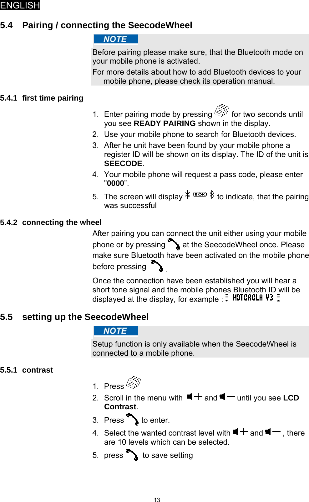 ENGLISH   135.4  Pairing / connecting the SeecodeWheel   Before pairing please make sure, that the Bluetooth mode on your mobile phone is activated. For more details about how to add Bluetooth devices to your mobile phone, please check its operation manual.  5.4.1  first time pairing 1.  Enter pairing mode by pressing   for two seconds until you see READY PAIRING shown in the display. 2.  Use your mobile phone to search for Bluetooth devices. 3.  After he unit have been found by your mobile phone a register ID will be shown on its display. The ID of the unit is SEECODE. 4.  Your mobile phone will request a pass code, please enter &quot;0000”. 5.  The screen will display   to indicate, that the pairing was successful  5.4.2 connecting the wheel After pairing you can connect the unit either using your mobile phone or by pressing   at the SeecodeWheel once. Please make sure Bluetooth have been activated on the mobile phone before pressing    .  Once the connection have been established you will hear a short tone signal and the mobile phones Bluetooth ID will be displayed at the display, for example :   5.5  setting up the SeecodeWheel   Setup function is only available when the SeecodeWheel is connected to a mobile phone. 5.5.1 contrast 1. Press   2.  Scroll in the menu with    and   until you see LCD Contrast. 3. Press   to enter. 4.  Select the wanted contrast level with   and   , there are 10 levels which can be selected. 5. press    to save setting 