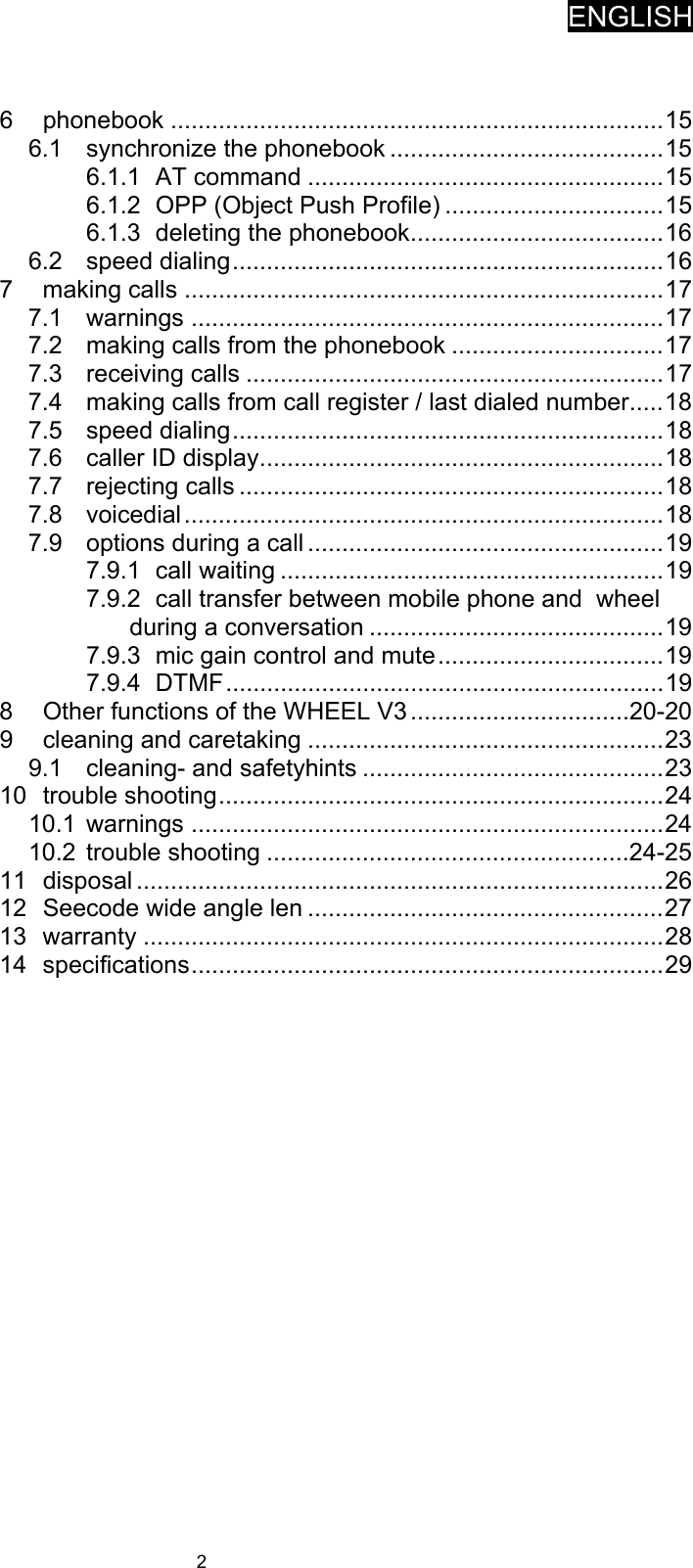 ENGLISH   2   6 phonebook ........................................................................ 15 6.1 synchronize the phonebook ........................................ 15 6.1.1 AT command .................................................... 15 6.1.2 OPP (Object Push Profile) ................................ 15 6.1.3 deleting the phonebook ..................................... 16 6.2 speed dialing ............................................................... 16 7 making calls ...................................................................... 17 7.1 warnings ..................................................................... 17 7.2 making calls from the phonebook ............................... 17 7.3 receiving calls ............................................................. 17 7.4 making calls from call register / last dialed number ..... 18 7.5 speed dialing ............................................................... 18 7.6 caller ID display ........................................................... 18 7.7 rejecting calls .............................................................. 18 7.8 voicedial ...................................................................... 18 7.9 options during a call .................................................... 19 7.9.1 call waiting ........................................................ 19 7.9.2 call transfer between mobile phone and  wheel during a conversation ........................................... 19 7.9.3 mic gain control and mute ................................. 19 7.9.4 DTMF ................................................................ 19 8 Other functions of the WHEEL V3 ................................20-20 9 cleaning and caretaking .................................................... 23 9.1 cleaning- and safetyhints ............................................ 23 10 trouble shooting ................................................................. 24 10.1 warnings ..................................................................... 24 10.2 trouble shooting .....................................................24-25 11 disposal ............................................................................. 26 12 Seecode wide angle len .................................................... 27 13 warranty ............................................................................ 28 14 specifications ..................................................................... 29    
