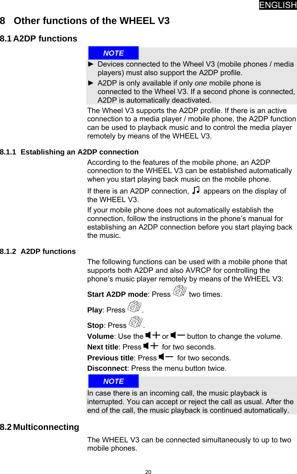 ENGLISH   208  Other functions of the WHEEL V3 8.1 A2DP functions  ►  Devices connected to the Wheel V3 (mobile phones / media players) must also support the A2DP profile. ►  A2DP is only available if only one mobile phone is connected to the Wheel V3. If a second phone is connected, A2DP is automatically deactivated. The Wheel V3 supports the A2DP profile. If there is an active connection to a media player / mobile phone, the A2DP function can be used to playback music and to control the media player remotely by means of the WHEEL V3. 8.1.1  Establishing an A2DP connection According to the features of the mobile phone, an A2DP connection to the WHEEL V3 can be established automatically when you start playing back music on the mobile phone. If there is an A2DP connection,   appears on the display of the WHEEL V3. If your mobile phone does not automatically establish the connection, follow the instructions in the phone’s manual for establishing an A2DP connection before you start playing back the music. 8.1.2 A2DP functions The following functions can be used with a mobile phone that supports both A2DP and also AVRCP for controlling the phone’s music player remotely by means of the WHEEL V3: Start A2DP mode: Press   two times. Play: Press  . Stop: Press  . Volume: Use the   or   button to change the volume. Next title: Press    for two seconds. Previous title: Press    for two seconds. Disconnect: Press the menu button twice.  In case there is an incoming call, the music playback is interrupted. You can accept or reject the call as usual. After the end of the call, the music playback is continued automatically. 8.2 Multiconnecting The WHEEL V3 can be connected simultaneously to up to two mobile phones. NOTENOTE