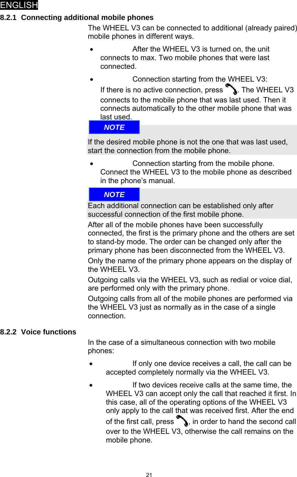 ENGLISH   218.2.1 Connecting additional mobile phones The WHEEL V3 can be connected to additional (already paired) mobile phones in different ways. •  After the WHEEL V3 is turned on, the unit connects to max. Two mobile phones that were last connected. •  Connection starting from the WHEEL V3: If there is no active connection, press  . The WHEEL V3 connects to the mobile phone that was last used. Then it connects automatically to the other mobile phone that was last used.  If the desired mobile phone is not the one that was last used, start the connection from the mobile phone. •  Connection starting from the mobile phone. Connect the WHEEL V3 to the mobile phone as described in the phone’s manual.  Each additional connection can be established only after successful connection of the first mobile phone. After all of the mobile phones have been successfully connected, the first is the primary phone and the others are set to stand-by mode. The order can be changed only after the primary phone has been disconnected from the WHEEL V3. Only the name of the primary phone appears on the display of the WHEEL V3. Outgoing calls via the WHEEL V3, such as redial or voice dial, are performed only with the primary phone. Outgoing calls from all of the mobile phones are performed via the WHEEL V3 just as normally as in the case of a single connection. 8.2.2 Voice functions In the case of a simultaneous connection with two mobile phones: •  If only one device receives a call, the call can be accepted completely normally via the WHEEL V3. •  If two devices receive calls at the same time, the WHEEL V3 can accept only the call that reached it first. In this case, all of the operating options of the WHEEL V3 only apply to the call that was received first. After the end of the first call, press  , in order to hand the second call over to the WHEEL V3, otherwise the call remains on the mobile phone. NOTENOTE