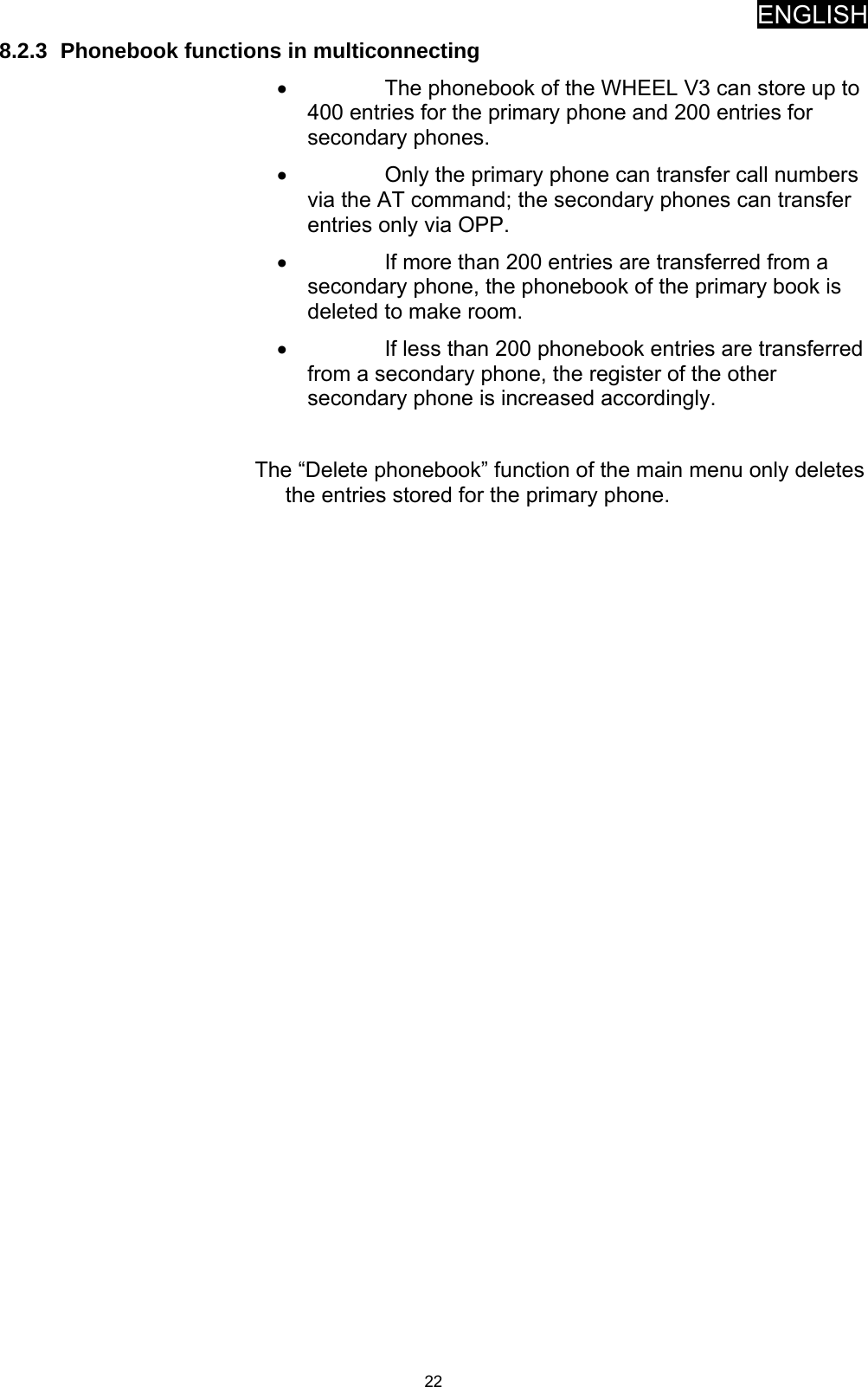 ENGLISH   228.2.3  Phonebook functions in multiconnecting •  The phonebook of the WHEEL V3 can store up to 400 entries for the primary phone and 200 entries for secondary phones. •  Only the primary phone can transfer call numbers via the AT command; the secondary phones can transfer entries only via OPP. •  If more than 200 entries are transferred from a secondary phone, the phonebook of the primary book is deleted to make room. •  If less than 200 phonebook entries are transferred from a secondary phone, the register of the other secondary phone is increased accordingly.  The “Delete phonebook” function of the main menu only deletes the entries stored for the primary phone. 