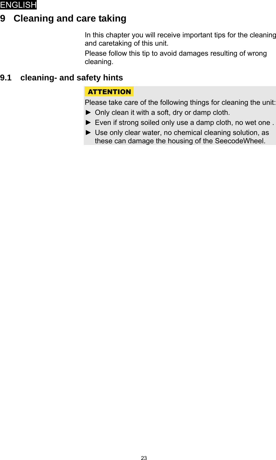 ENGLISH   239  Cleaning and care taking In this chapter you will receive important tips for the cleaning and caretaking of this unit. Please follow this tip to avoid damages resulting of wrong cleaning.  9.1  cleaning- and safety hints   Please take care of the following things for cleaning the unit: ►  Only clean it with a soft, dry or damp cloth. ►  Even if strong soiled only use a damp cloth, no wet one . ►  Use only clear water, no chemical cleaning solution, as these can damage the housing of the SeecodeWheel.  