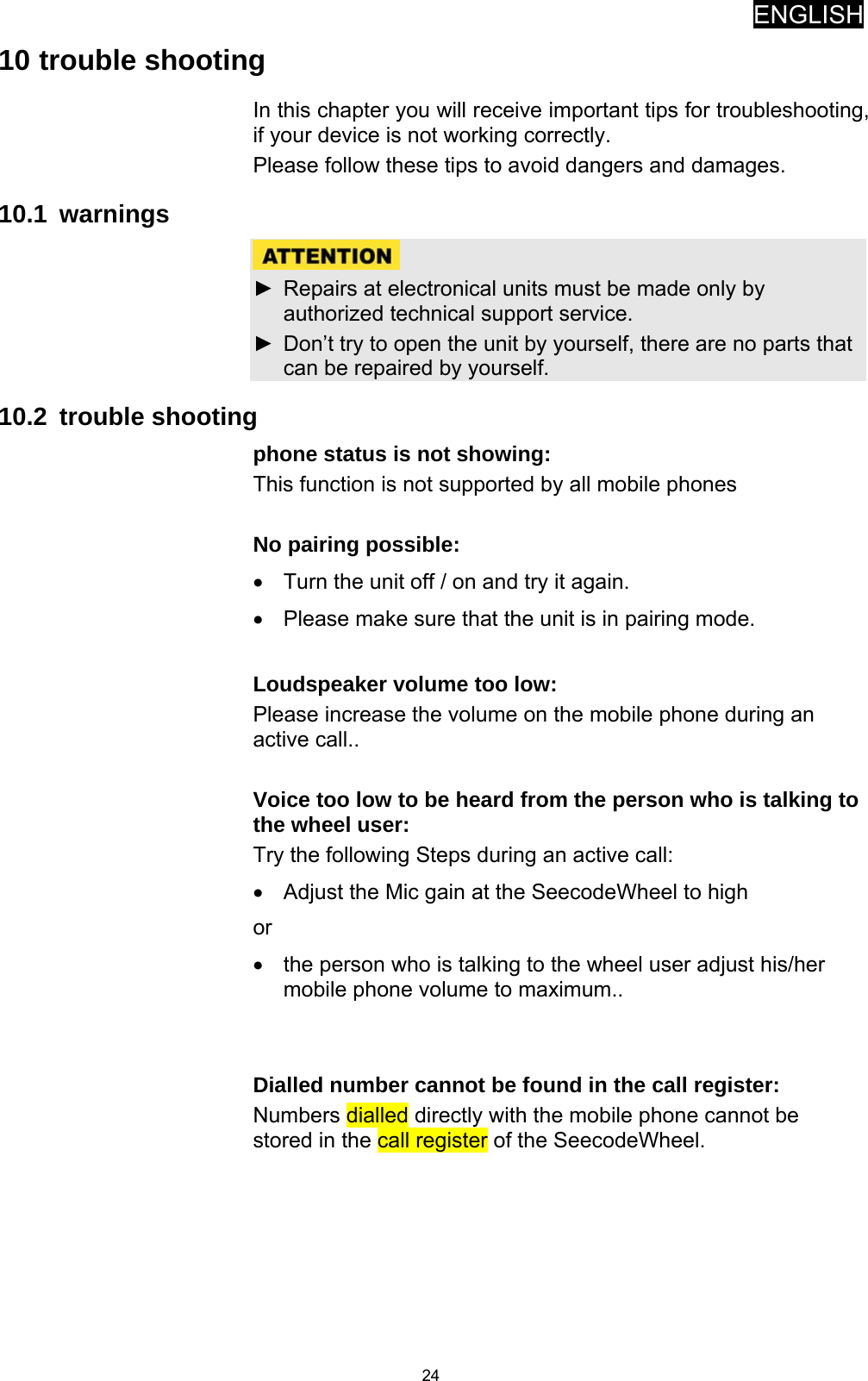ENGLISH   2410 trouble shooting In this chapter you will receive important tips for troubleshooting, if your device is not working correctly. Please follow these tips to avoid dangers and damages.   10.1 warnings   ►  Repairs at electronical units must be made only by authorized technical support service. ►  Don’t try to open the unit by yourself, there are no parts that can be repaired by yourself. 10.2 trouble shooting phone status is not showing: This function is not supported by all mobile phones  No pairing possible: •  Turn the unit off / on and try it again. •  Please make sure that the unit is in pairing mode.  Loudspeaker volume too low: Please increase the volume on the mobile phone during an active call..  Voice too low to be heard from the person who is talking to the wheel user: Try the following Steps during an active call: •  Adjust the Mic gain at the SeecodeWheel to high  or •  the person who is talking to the wheel user adjust his/her mobile phone volume to maximum..   Dialled number cannot be found in the call register: Numbers dialled directly with the mobile phone cannot be stored in the call register of the SeecodeWheel.       
