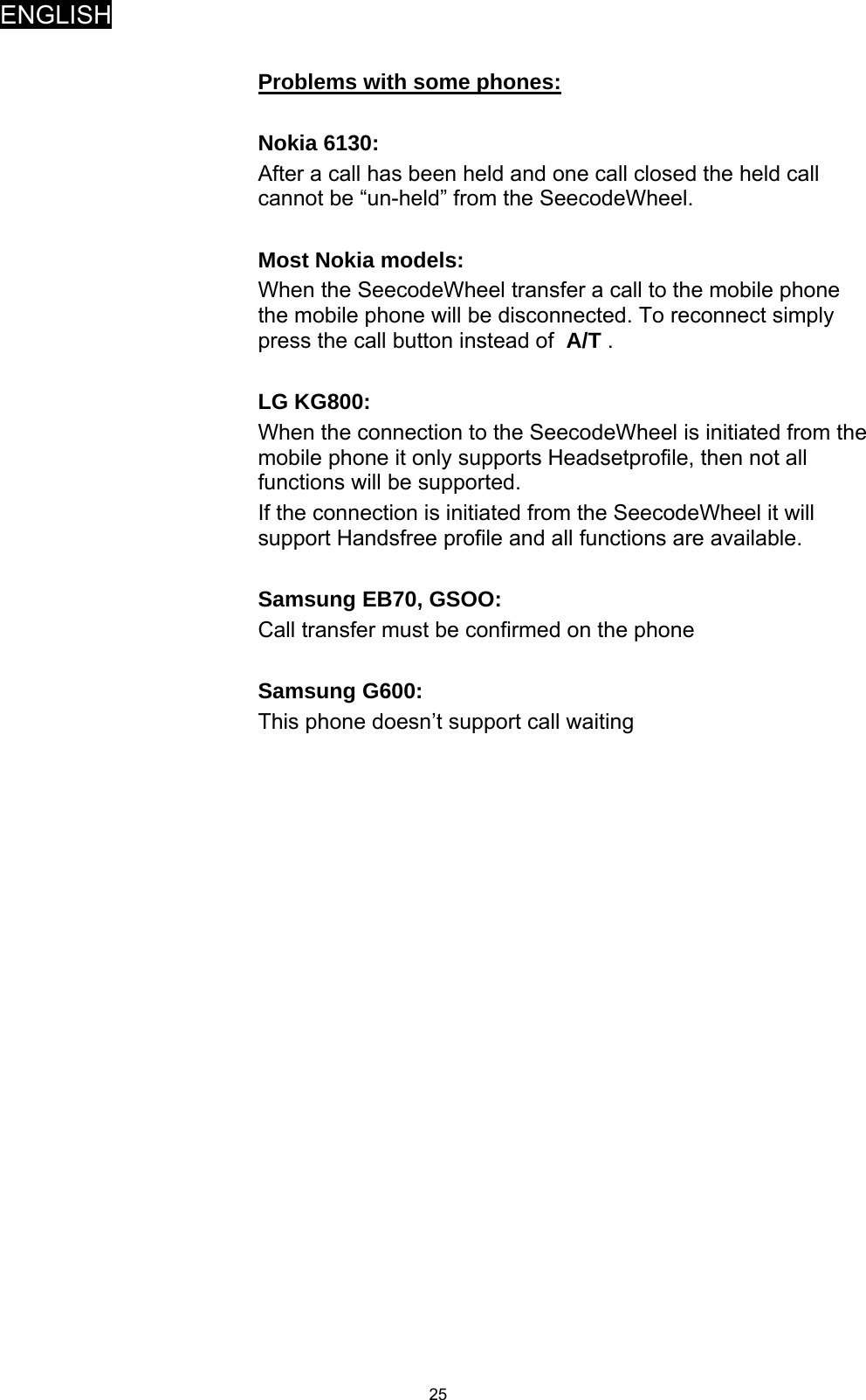 ENGLISH   25 Problems with some phones:  Nokia 6130: After a call has been held and one call closed the held call cannot be “un-held” from the SeecodeWheel.  Most Nokia models: When the SeecodeWheel transfer a call to the mobile phone the mobile phone will be disconnected. To reconnect simply press the call button instead of  A/T .  LG KG800: When the connection to the SeecodeWheel is initiated from the mobile phone it only supports Headsetprofile, then not all functions will be supported. If the connection is initiated from the SeecodeWheel it will support Handsfree profile and all functions are available.  Samsung EB70, GSOO: Call transfer must be confirmed on the phone  Samsung G600: This phone doesn’t support call waiting   