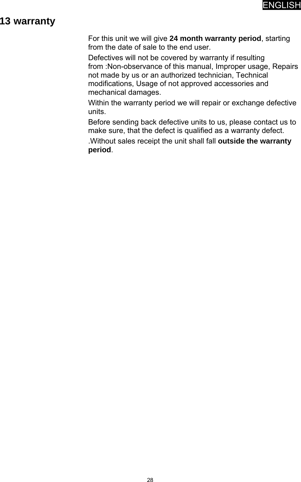 ENGLISH   2813 warranty For this unit we will give 24 month warranty period, starting from the date of sale to the end user. Defectives will not be covered by warranty if resulting from :Non-observance of this manual, Improper usage, Repairs not made by us or an authorized technician, Technical modifications, Usage of not approved accessories and mechanical damages. Within the warranty period we will repair or exchange defective units. Before sending back defective units to us, please contact us to make sure, that the defect is qualified as a warranty defect.  .Without sales receipt the unit shall fall outside the warranty period. 