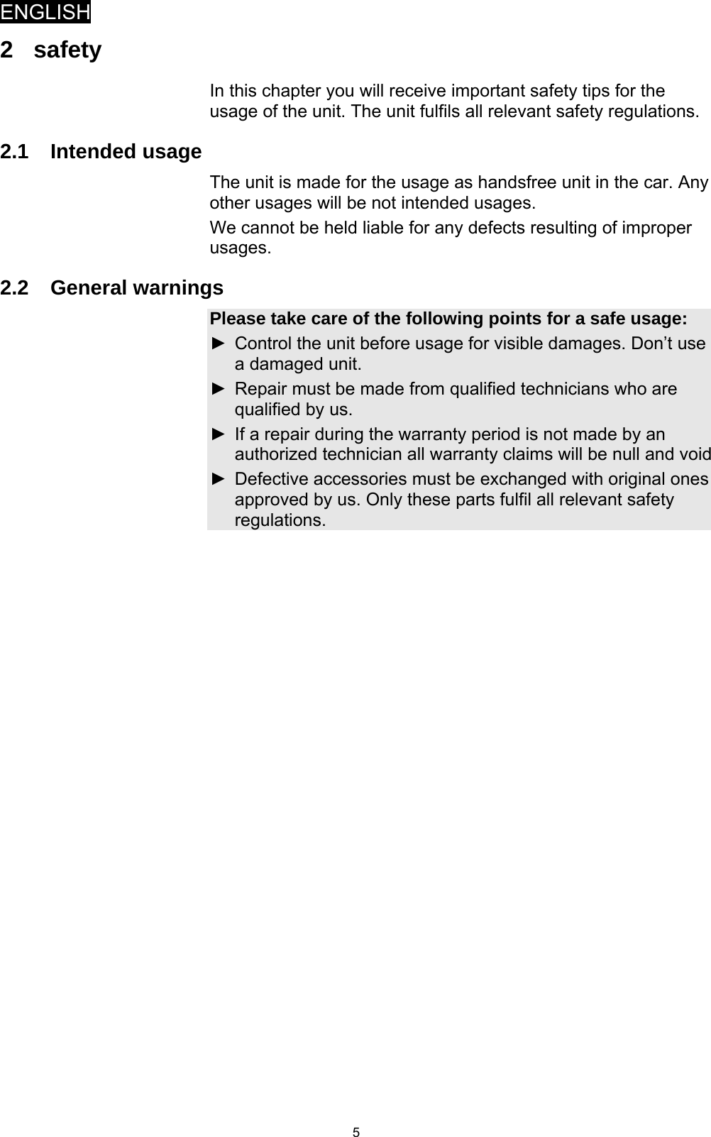 ENGLISH   52 safety In this chapter you will receive important safety tips for the usage of the unit. The unit fulfils all relevant safety regulations.  2.1 Intended usage The unit is made for the usage as handsfree unit in the car. Any other usages will be not intended usages.  We cannot be held liable for any defects resulting of improper usages.  2.2 General warnings Please take care of the following points for a safe usage: ►  Control the unit before usage for visible damages. Don’t use a damaged unit. ►  Repair must be made from qualified technicians who are qualified by us. ►  If a repair during the warranty period is not made by an authorized technician all warranty claims will be null and void  ►  Defective accessories must be exchanged with original ones approved by us. Only these parts fulfil all relevant safety regulations.   