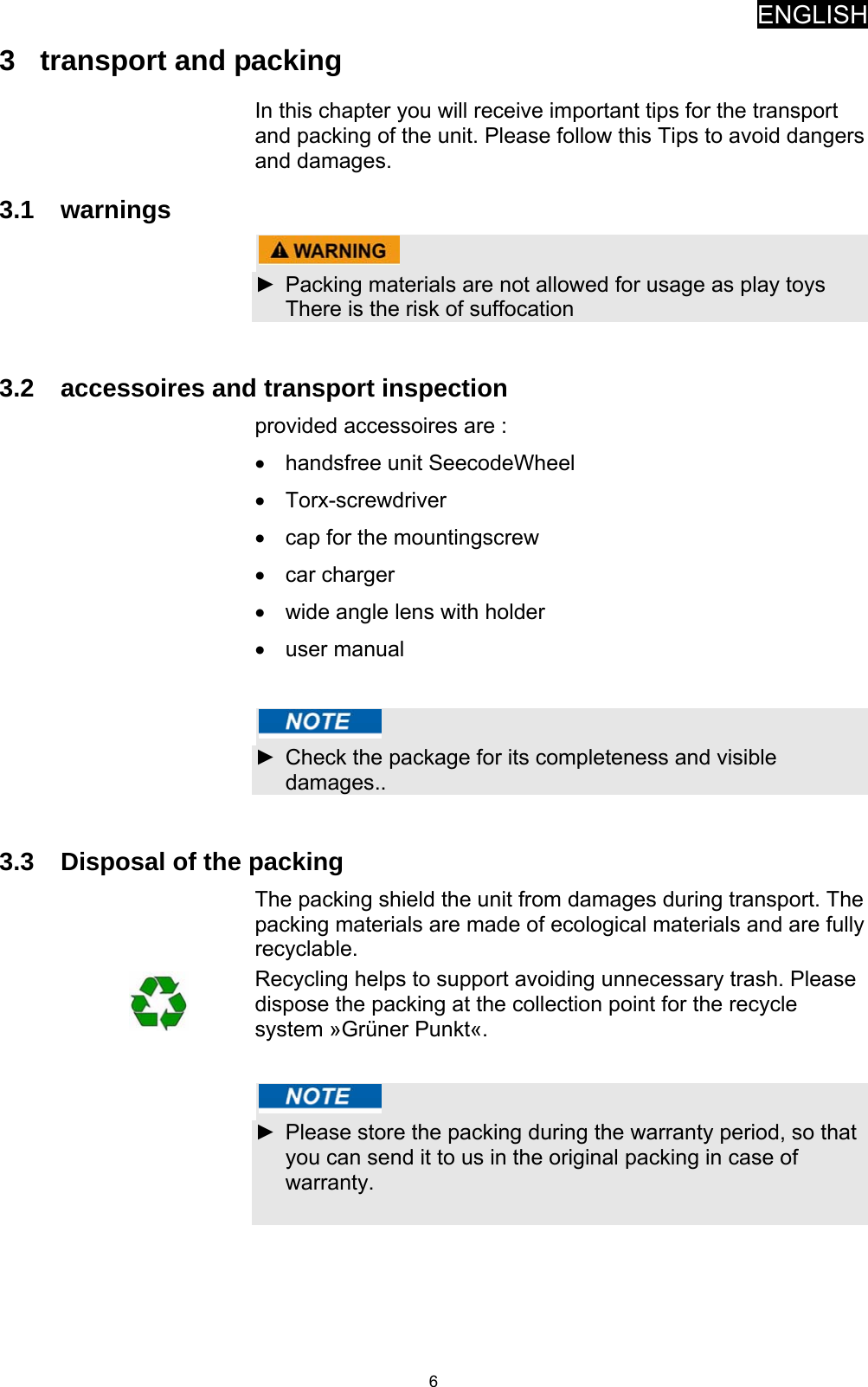 ENGLISH   63  transport and packing In this chapter you will receive important tips for the transport and packing of the unit. Please follow this Tips to avoid dangers and damages. 3.1 warnings   ►  Packing materials are not allowed for usage as play toys There is the risk of suffocation   3.2  accessoires and transport inspection provided accessoires are : •  handsfree unit SeecodeWheel • Torx-screwdriver •  cap for the mountingscrew • car charger •  wide angle lens with holder • user manual    ►  Check the package for its completeness and visible damages..  3.3  Disposal of the packing The packing shield the unit from damages during transport. The packing materials are made of ecological materials and are fully recyclable.  Recycling helps to support avoiding unnecessary trash. Please dispose the packing at the collection point for the recycle system »Grüner Punkt«.    ►  Please store the packing during the warranty period, so that you can send it to us in the original packing in case of warranty.  