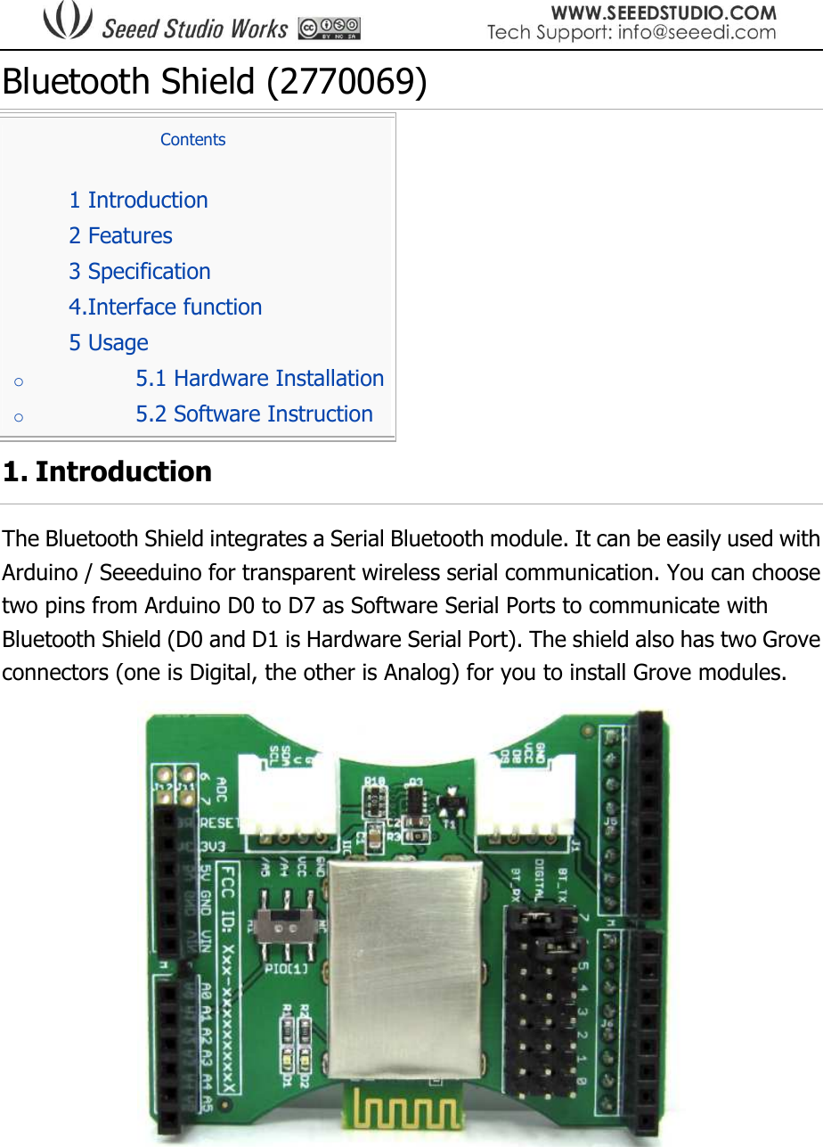  Bluetooth Shield (2770069) Contents  1 Introduction  2 Features  3 Specification  4.Interface function  5 Usage o 5.1 Hardware Installation o 5.2 Software Instruction 1. Introduction The Bluetooth Shield integrates a Serial Bluetooth module. It can be easily used with Arduino / Seeeduino for transparent wireless serial communication. You can choose two pins from Arduino D0 to D7 as Software Serial Ports to communicate with Bluetooth Shield (D0 and D1 is Hardware Serial Port). The shield also has two Grove connectors (one is Digital, the other is Analog) for you to install Grove modules.     
