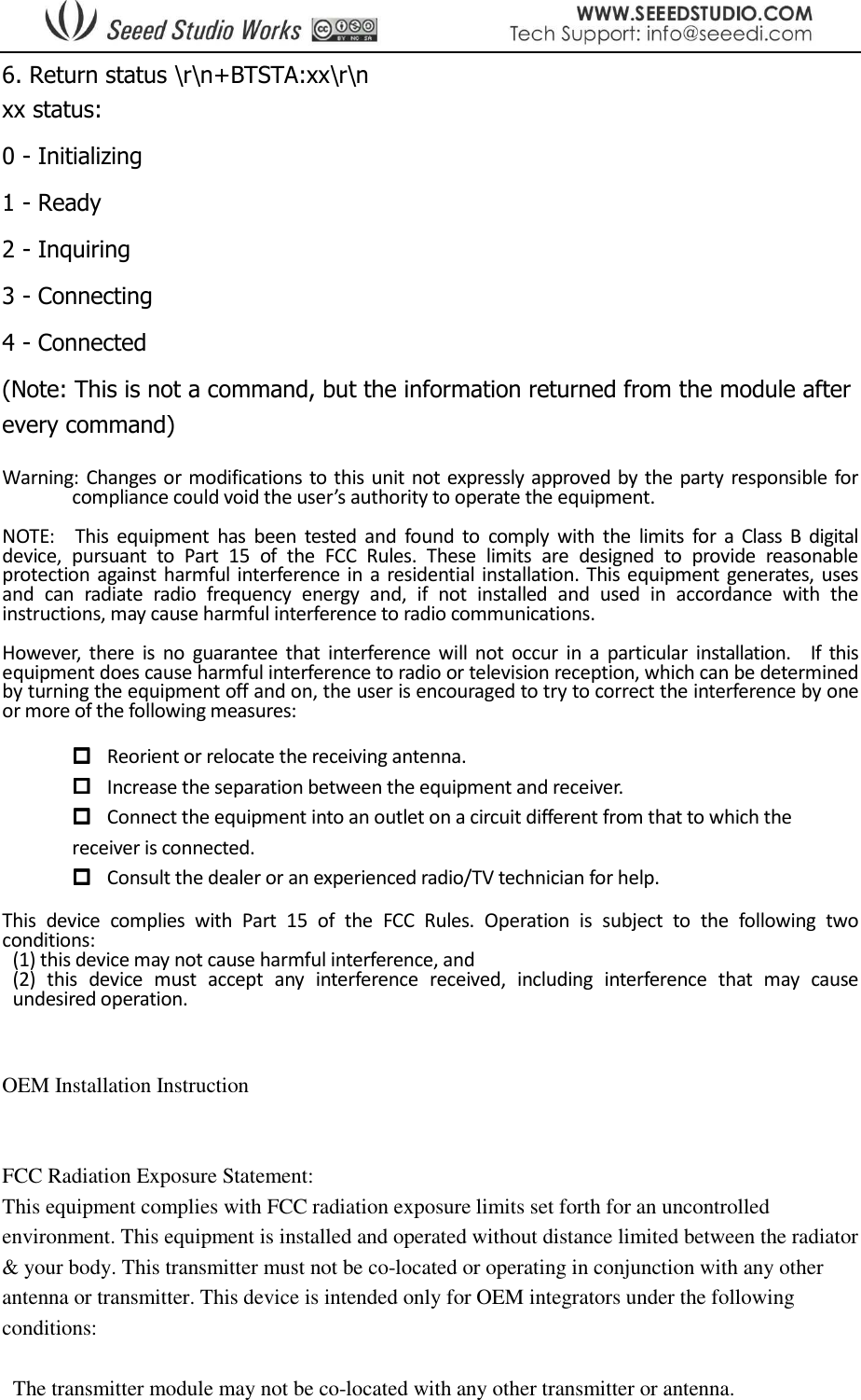  6. Return status \r\n+BTSTA:xx\r\n  xx status: 0 - Initializing 1 - Ready 2 - Inquiring 3 - Connecting 4 - Connected (Note: This is not a command, but the information returned from the module after every command)  Warning: Changes or modifications  to this unit not expressly approved by the party responsible for compliance could void the user’s authority to operate the equipment.  NOTE:    This  equipment  has  been  tested  and  found  to  comply  with  the  limits  for  a  Class  B  digital device,  pursuant  to  Part  15  of  the  FCC  Rules.  These  limits  are  designed  to  provide  reasonable protection  against harmful interference in  a residential installation.  This equipment  generates, uses and  can  radiate  radio  frequency  energy  and,  if  not  installed  and  used  in  accordance  with  the instructions, may cause harmful interference to radio communications.  However,  there  is  no  guarantee  that  interference  will  not  occur  in  a  particular  installation.    If  this equipment does cause harmful interference to radio or television reception, which can be determined by turning the equipment off and on, the user is encouraged to try to correct the interference by one or more of the following measures:   Reorient or relocate the receiving antenna.  Increase the separation between the equipment and receiver.  Connect the equipment into an outlet on a circuit different from that to which the         receiver is connected.  Consult the dealer or an experienced radio/TV technician for help.  This  device  complies  with  Part  15  of  the  FCC  Rules.  Operation  is  subject  to  the  following  two conditions:     (1) this device may not cause harmful interference, and     (2)  this  device  must  accept  any  interference  received,  including  interference  that  may  cause undesired operation.   OEM Installation Instruction  FCC Radiation Exposure Statement: This equipment complies with FCC radiation exposure limits set forth for an uncontrolled environment. This equipment is installed and operated without distance limited between the radiator &amp; your body. This transmitter must not be co-located or operating in conjunction with any other antenna or transmitter. This device is intended only for OEM integrators under the following conditions:    The transmitter module may not be co-located with any other transmitter or antenna. 