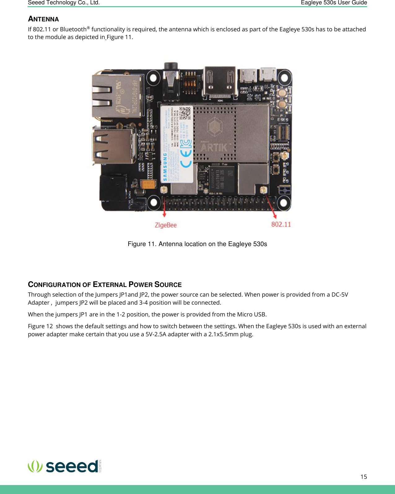    Seeed Technology Co., Ltd.  Eagleye 530s User Guide      15   ANTENNA If 802.11 or Bluetooth® functionality is required, the antenna which is enclosed as part of the Eagleye 530s has to be attached to the module as depicted in Figure 11.   Figure 11. Antenna location on the Eagleye 530s   CONFIGURATION OF EXTERNAL POWER SOURCE Through selection of the Jumpers JP1and JP2, the power source can be selected. When power is provided from a DC-5V Adapter ,  jumpers JP2 will be placed and 3-4 position will be connected. When the jumpers JP1 are in the 1-2 position, the power is provided from the Micro USB. Figure 12  shows the default settings and how to switch between the settings. When the Eagleye 530s is used with an external power adapter make certain that you use a 5V-2.5A adapter with a 2.1x5.5mm plug. 
