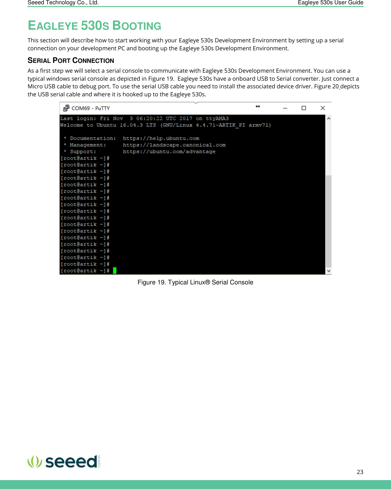    Seeed Technology Co., Ltd.  Eagleye 530s User Guide      23   EAGLEYE 530S BOOTING This section will describe how to start working with your Eagleye 530s Development Environment by setting up a serial connection on your development PC and booting up the Eagleye 530s Development Environment. SERIAL PORT CONNECTION As a first step we will select a serial console to communicate with Eagleye 530s Development Environment. You can use a typical windows serial console as depicted in Figure 19.  Eagleye 530s have a onboard USB to Serial converter. Just connect a Micro USB cable to debug port. To use the serial USB cable you need to install the associated device driver. Figure 20 depicts the USB serial cable and where it is hooked up to the Eagleye 530s.  Figure 19. Typical Linux® Serial Console 