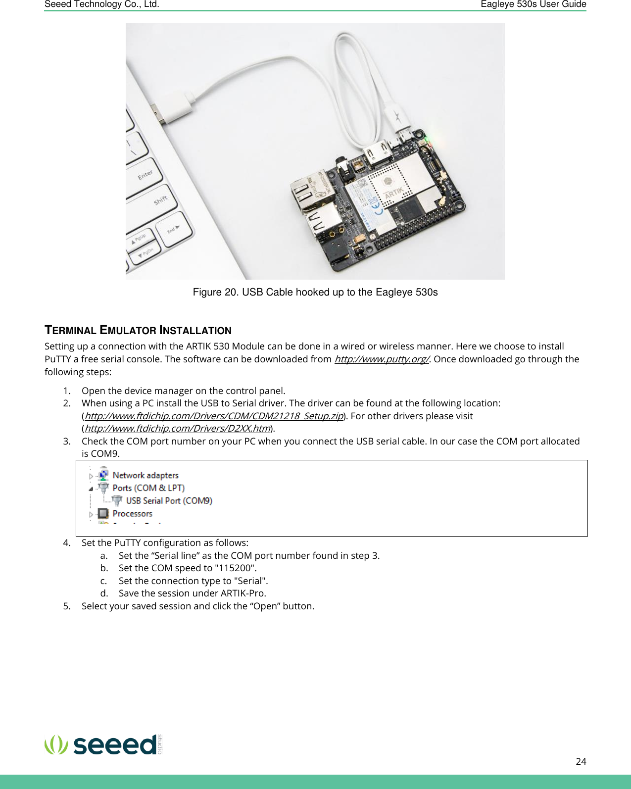    Seeed Technology Co., Ltd.  Eagleye 530s User Guide      24    Figure 20. USB Cable hooked up to the Eagleye 530s  TERMINAL EMULATOR INSTALLATION Setting up a connection with the ARTIK 530 Module can be done in a wired or wireless manner. Here we choose to install PuTTY a free serial console. The software can be downloaded from http://www.putty.org/. Once downloaded go through the following steps: 1. Open the device manager on the control panel. 2. When using a PC install the USB to Serial driver. The driver can be found at the following location: (http://www.ftdichip.com/Drivers/CDM/CDM21218_Setup.zip). For other drivers please visit (http://www.ftdichip.com/Drivers/D2XX.htm). 3. Check the COM port number on your PC when you connect the USB serial cable. In our case the COM port allocated is COM9.  4. Set the PuTTY configuration as follows: a. Set the “Serial line” as the COM port number found in step 3. b. Set the COM speed to &quot;115200&quot;. c. Set the connection type to &quot;Serial&quot;. d. Save the session under ARTIK-Pro. 5. Select your saved session and click the “Open” button. 