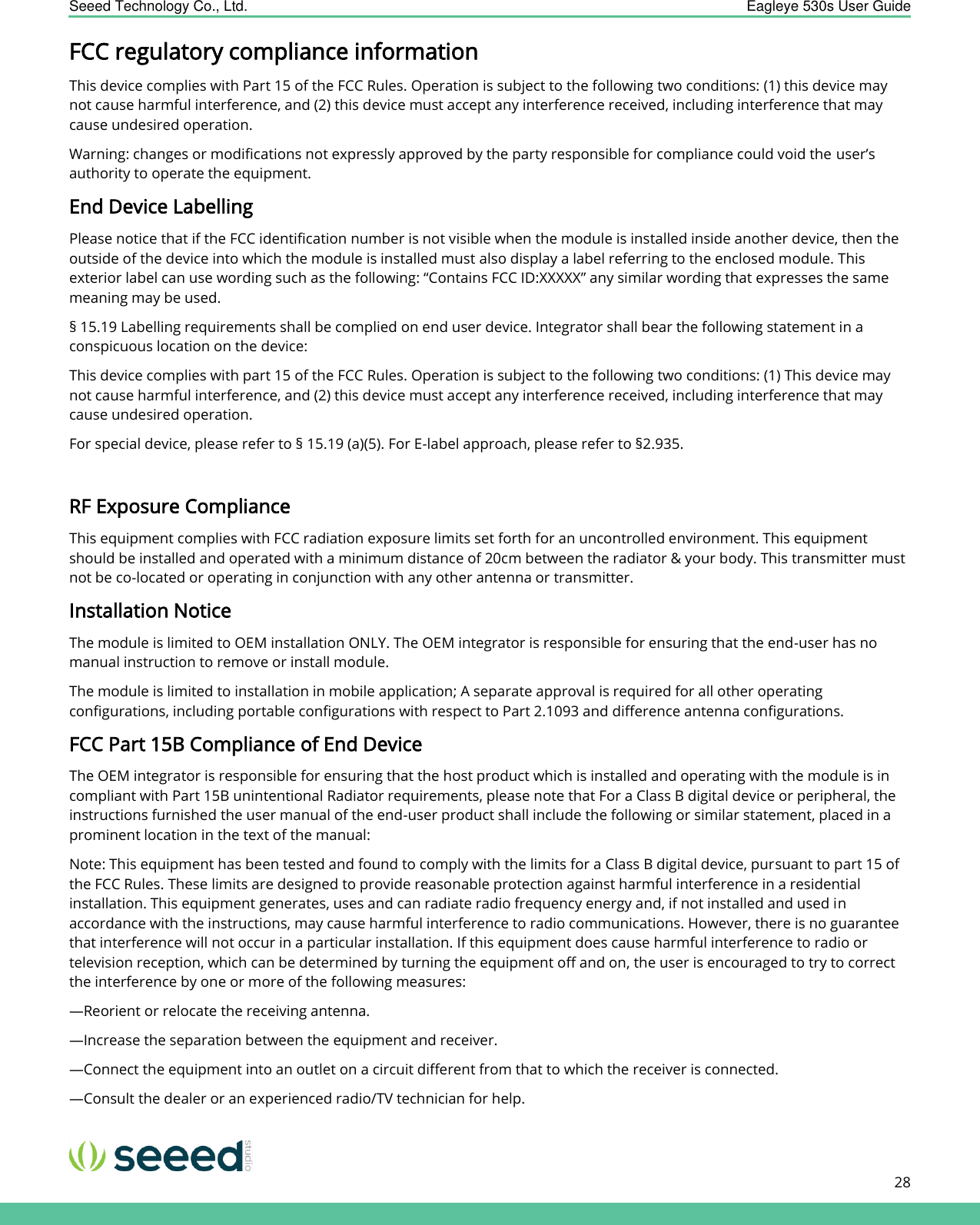    Seeed Technology Co., Ltd.  Eagleye 530s User Guide      28   FCC regulatory compliance information This device complies with Part 15 of the FCC Rules. Operation is subject to the following two conditions: (1) this device may not cause harmful interference, and (2) this device must accept any interference received, including interference that may cause undesired operation. Warning: changes or modifications not expressly approved by the party responsible for compliance could void the user’s authority to operate the equipment. End Device Labelling Please notice that if the FCC identification number is not visible when the module is installed inside another device, then the outside of the device into which the module is installed must also display a label referring to the enclosed module. This exterior label can use wording such as the following: “Contains FCC ID:XXXXX” any similar wording that expresses the same meaning may be used. § 15.19 Labelling requirements shall be complied on end user device. Integrator shall bear the following statement in a conspicuous location on the device: This device complies with part 15 of the FCC Rules. Operation is subject to the following two conditions: (1) This device may not cause harmful interference, and (2) this device must accept any interference received, including interference that may cause undesired operation.  For special device, please refer to § 15.19 (a)(5). For E-label approach, please refer to §2.935.  RF Exposure Compliance This equipment complies with FCC radiation exposure limits set forth for an uncontrolled environment. This equipment should be installed and operated with a minimum distance of 20cm between the radiator &amp; your body. This transmitter must not be co-located or operating in conjunction with any other antenna or transmitter. Installation Notice The module is limited to OEM installation ONLY. The OEM integrator is responsible for ensuring that the end-user has no manual instruction to remove or install module. The module is limited to installation in mobile application; A separate approval is required for all other operating configurations, including portable configurations with respect to Part 2.1093 and difference antenna configurations. FCC Part 15B Compliance of End Device The OEM integrator is responsible for ensuring that the host product which is installed and operating with the module is in compliant with Part 15B unintentional Radiator requirements, please note that For a Class B digital device or peripheral, the instructions furnished the user manual of the end-user product shall include the following or similar statement, placed in a prominent location in the text of the manual: Note: This equipment has been tested and found to comply with the limits for a Class B digital device, pursuant to part 15 of the FCC Rules. These limits are designed to provide reasonable protection against harmful interference in a residential installation. This equipment generates, uses and can radiate radio frequency energy and, if not installed and used in accordance with the instructions, may cause harmful interference to radio communications. However, there is no guarantee that interference will not occur in a particular installation. If this equipment does cause harmful interference to radio or television reception, which can be determined by turning the equipment off and on, the user is encouraged to try to correct the interference by one or more of the following measures: —Reorient or relocate the receiving antenna. —Increase the separation between the equipment and receiver. —Connect the equipment into an outlet on a circuit different from that to which the receiver is connected. —Consult the dealer or an experienced radio/TV technician for help. 