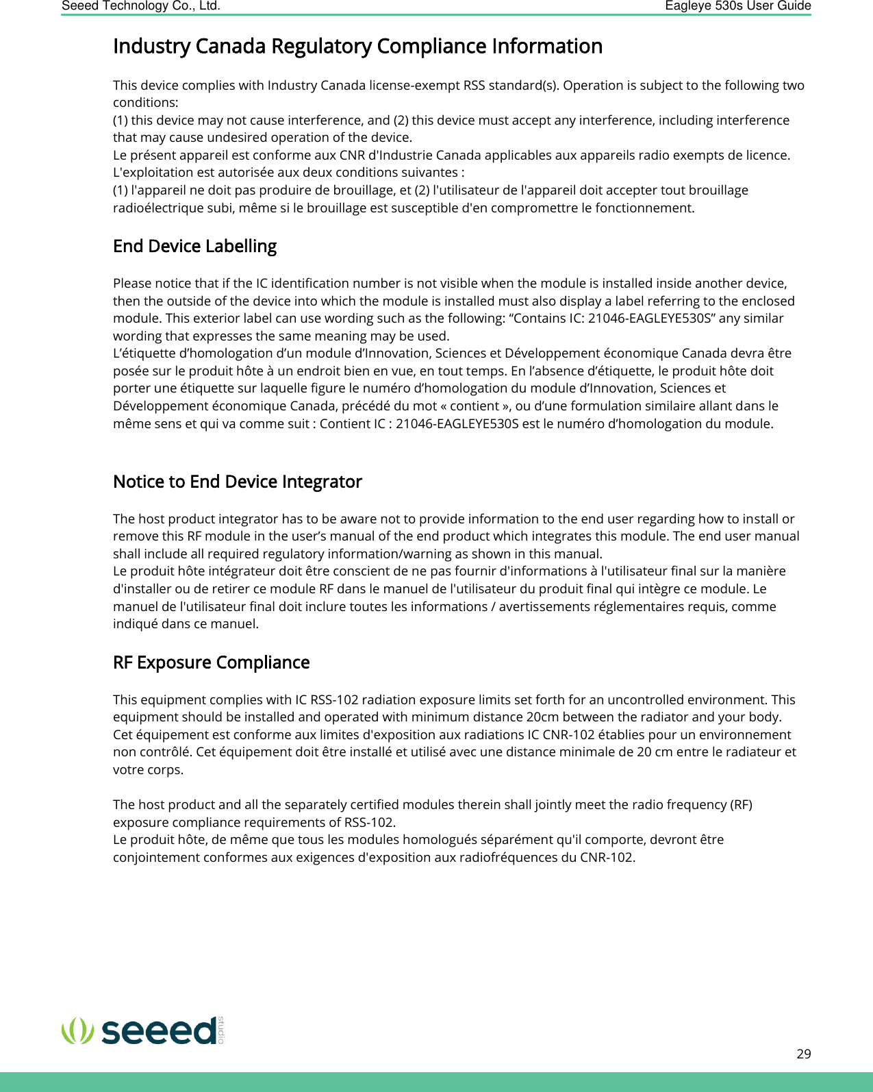    Seeed Technology Co., Ltd.  Eagleye 530s User Guide      29   Industry Canada Regulatory Compliance Information  This device complies with Industry Canada license-exempt RSS standard(s). Operation is subject to the following two conditions:  (1) this device may not cause interference, and (2) this device must accept any interference, including interference that may cause undesired operation of the device. Le présent appareil est conforme aux CNR d&apos;Industrie Canada applicables aux appareils radio exempts de licence. L&apos;exploitation est autorisée aux deux conditions suivantes : (1) l&apos;appareil ne doit pas produire de brouillage, et (2) l&apos;utilisateur de l&apos;appareil doit accepter tout brouillage radioélectrique subi, même si le brouillage est susceptible d&apos;en compromettre le fonctionnement.  End Device Labelling  Please notice that if the IC identification number is not visible when the module is installed inside another device, then the outside of the device into which the module is installed must also display a label referring to the enclosed module. This exterior label can use wording such as the following: “Contains IC: 21046-EAGLEYE530S” any similar wording that expresses the same meaning may be used. L’étiquette d’homologation d’un module d’Innovation, Sciences et Développement économique Canada devra être posée sur le produit hôte à un endroit bien en vue, en tout temps. En l’absence d’étiquette, le produit hôte doit porter une étiquette sur laquelle figure le numéro d’homologation du module d’Innovation, Sciences et Développement économique Canada, précédé du mot « contient », ou d’une formulation similaire allant dans le même sens et qui va comme suit : Contient IC : 21046-EAGLEYE530S est le numéro d’homologation du module.     Notice to End Device Integrator   The host product integrator has to be aware not to provide information to the end user regarding how to install or remove this RF module in the user’s manual of the end product which integrates this module. The end user manual shall include all required regulatory information/warning as shown in this manual. Le produit hôte intégrateur doit être conscient de ne pas fournir d&apos;informations à l&apos;utilisateur final sur la manière d&apos;installer ou de retirer ce module RF dans le manuel de l&apos;utilisateur du produit final qui intègre ce module. Le manuel de l&apos;utilisateur final doit inclure toutes les informations / avertissements réglementaires requis, comme indiqué dans ce manuel.  RF Exposure Compliance  This equipment complies with IC RSS-102 radiation exposure limits set forth for an uncontrolled environment. This equipment should be installed and operated with minimum distance 20cm between the radiator and your body. Cet équipement est conforme aux limites d&apos;exposition aux radiations IC CNR-102 établies pour un environnement non contrôlé. Cet équipement doit être installé et utilisé avec une distance minimale de 20 cm entre le radiateur et votre corps.  The host product and all the separately certified modules therein shall jointly meet the radio frequency (RF) exposure compliance requirements of RSS-102. Le produit hôte, de même que tous les modules homologués séparément qu&apos;il comporte, devront être conjointement conformes aux exigences d&apos;exposition aux radiofréquences du CNR-102.        