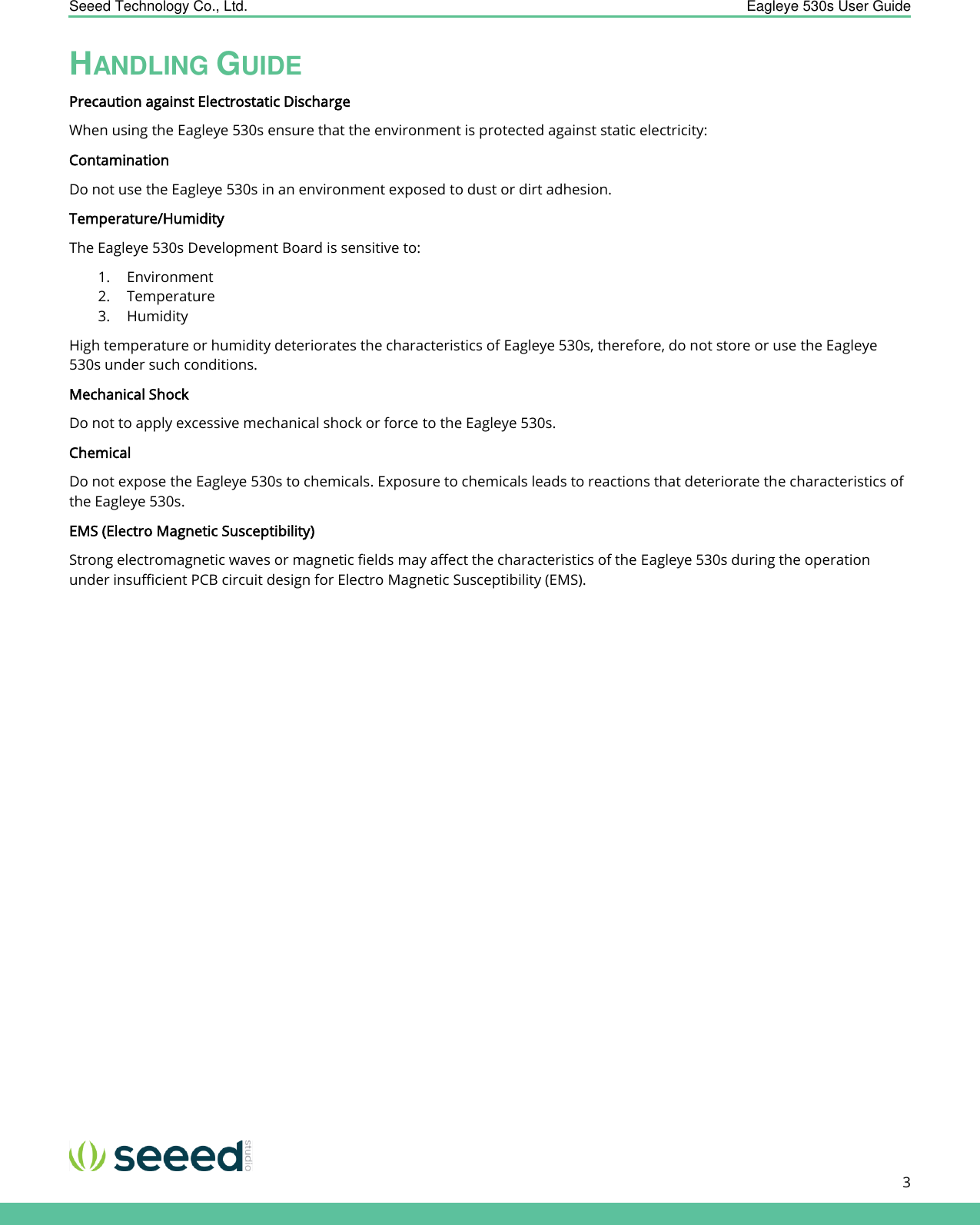    Seeed Technology Co., Ltd.  Eagleye 530s User Guide      3   HANDLING GUIDE Precaution against Electrostatic Discharge When using the Eagleye 530s ensure that the environment is protected against static electricity:  Contamination  Do not use the Eagleye 530s in an environment exposed to dust or dirt adhesion.  Temperature/Humidity The Eagleye 530s Development Board is sensitive to:  1. Environment  2. Temperature  3. Humidity  High temperature or humidity deteriorates the characteristics of Eagleye 530s, therefore, do not store or use the Eagleye 530s under such conditions. Mechanical Shock Do not to apply excessive mechanical shock or force to the Eagleye 530s.  Chemical Do not expose the Eagleye 530s to chemicals. Exposure to chemicals leads to reactions that deteriorate the characteristics of the Eagleye 530s. EMS (Electro Magnetic Susceptibility) Strong electromagnetic waves or magnetic fields may affect the characteristics of the Eagleye 530s during the operation under insufficient PCB circuit design for Electro Magnetic Susceptibility (EMS).    