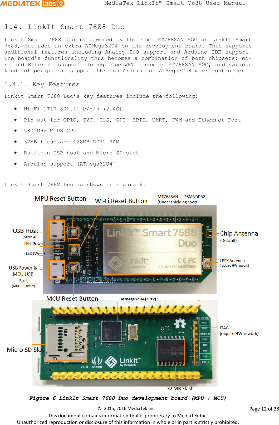  MediaTek LinkIt™ Smart 7688 User Manual    1.4. LinkIt Smart 7688 Duo LinkIt Smart 7688 Duo is powered by the same MT7688AN SOC as LinkIt Smart 7688, but adds an extra ATMega32U4 on the development board. This supports additional features including Analog I/O support and Arduino IDE support. The board’s functionality thus becomes a combination of both chipsets: Wi-Fi and Ethernet support through OpenWRT Linux on MT7688AN SOC, and various kinds of peripheral support through Arduino on ATMega32U4 microcontroller. 1.4.1. Key Features Linkit Smart 7688 Duo’s key features include the following:  • Wi-Fi 1T1R 802.11 b/g/n (2.4G) • Pin-out for GPIO, I2C, I2S, SPI, SPIS, UART, PWM and Ethernet Port • 580 MHz MIPS CPU • 32MB flash and 128MB DDR2 RAM • Built-in USB host and Micro SD slot • Arduino support (ATmega32U4)  LinkIt Smart 7688 Duo is shown in Figure 6.  Figure 6 LinkIt Smart 7688 Duo development board (MPU + MCU) ©  2015, 2016 MediaTek Inc.                Page 12 of 38 This document contains information that is proprietary to MediaTek Inc. Unauthorized reproduction or disclosure of this information in whole or in part is strictly prohibited. 