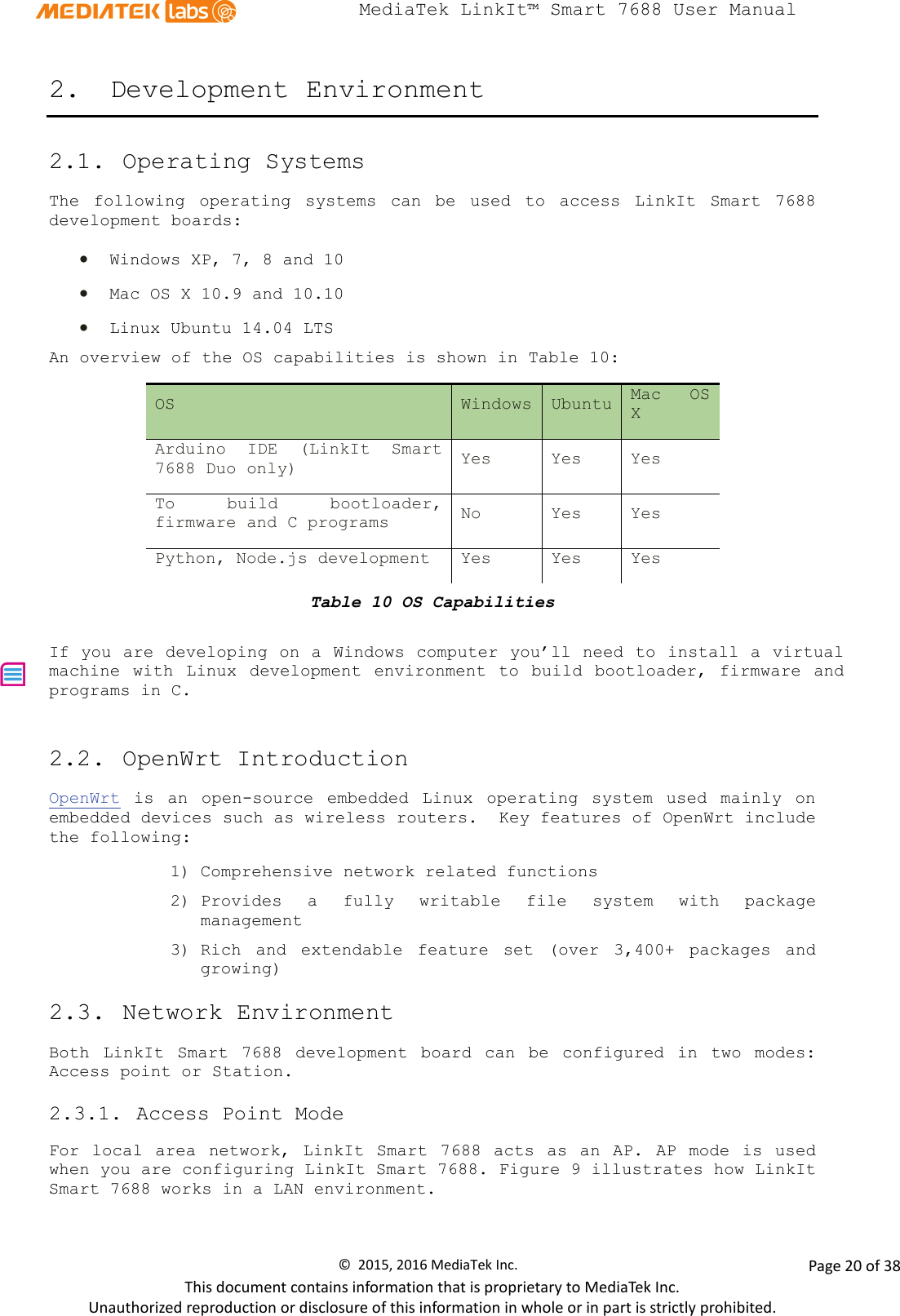  MediaTek LinkIt™ Smart 7688 User Manual    2. Development Environment 2.1. Operating Systems  The following operating systems can be used to access LinkIt Smart 7688 development boards: • Windows XP, 7, 8 and 10 • Mac OS X 10.9 and 10.10 • Linux Ubuntu 14.04 LTS An overview of the OS capabilities is shown in Table 10: OS Windows Ubuntu Mac OS X Arduino IDE  (LinkIt Smart 7688 Duo only) Yes Yes Yes To build bootloader, firmware and C programs  No Yes Yes Python, Node.js development Yes Yes Yes Table 10 OS Capabilities  If you are developing on a Windows computer you’ll need to install a virtual machine  with  Linux  development environment  to build bootloader,  firmware and programs in C. 2.2. OpenWrt Introduction  OpenWrt is an open-source embedded Linux operating system used mainly on embedded devices such as wireless routers.  Key features of OpenWrt include the following: 1) Comprehensive network related functions 2) Provides a fully writable file system with package management 3) Rich and extendable feature set (over 3,400+ packages and  growing) 2.3. Network Environment  Both  LinkIt Smart 7688 development board can be configured in two modes: Access point or Station.  2.3.1. Access Point Mode  For  local area  network,  LinkIt Smart 7688 acts as an AP. AP mode is used when you are configuring LinkIt Smart 7688. Figure 9 illustrates how LinkIt Smart 7688 works in a LAN environment.  ©  2015, 2016 MediaTek Inc.                Page 20 of 38 This document contains information that is proprietary to MediaTek Inc. Unauthorized reproduction or disclosure of this information in whole or in part is strictly prohibited. 