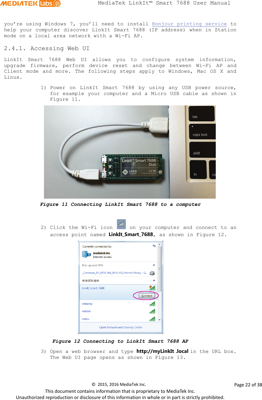  MediaTek LinkIt™ Smart 7688 User Manual    you’re using Windows 7, you’ll need to install Bonjour printing service to help your computer discover LinkIt Smart 7688 (IP address) when in Station mode on a local area network with a Wi-Fi AP.  2.4.1. Accessing Web UI LinkIt Smart 7688 Web UI allows you to configure system information, upgrade firmware, perform device reset and  change between Wi-Fi AP and Client mode and more. The following steps apply to Windows, Mac OS X and Linux. 1) Power on LinkIt Smart 7688 by using any USB power source, for example your computer and a Micro USB cable as shown in Figure 11.  Figure 11 Connecting LinkIt Smart 7688 to a computer  2) Click the Wi-Fi icon   on your computer and connect to an access point named LinkIt_Smart_7688, as shown in Figure 12.    Figure 12 Connecting to LinkIt Smart 7688 AP 3) Open a web browser and type http://myLinkIt .local in the URL box. The Web UI page opens as shown in Figure 13. ©  2015, 2016 MediaTek Inc.                Page 22 of 38 This document contains information that is proprietary to MediaTek Inc. Unauthorized reproduction or disclosure of this information in whole or in part is strictly prohibited. 